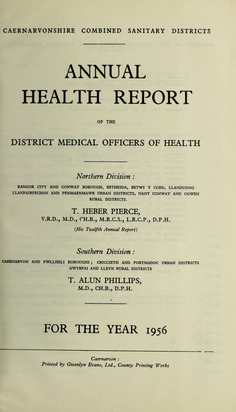 ANNUAL HEALTH REPORT OF THE DISTRICT MEDICAL OFFICERS OF HEALTH Northern Division : BANGOR CITY AND CONWAY BOROUGH, BETHESDA, BETWS Y COED, LLANDUDNO LLANFAIRFECHAN AND PENMAENMAWR URBAN DISTRICTS, NANT CONWAY AND OGWEN RURAL DISTRICTS. T. HEBER PIERCE, V.R.D., M.D., CH.B., M.R.C.S., L.R.C.P., D.P.H. (His Twelfth Annual Report) Southern Division: CAERNARVON AND PWLLHELI BOROUGHS ', CRICCIETH AND PORTMADOC URBAN DISTRICTS GWYRFAI AND LLEYN RURAL DISTRICTS T. ALUN PHILLIPS, M.D., CH.B., D.P.H. FOR THE YEAR 1956 Caernarvon : Printed by Gwenlyn Evans, Ltd., County Printing Works