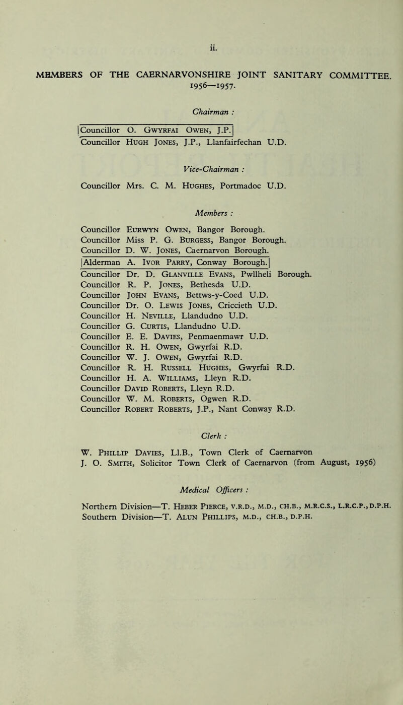 MHMBERS OF THE CAERNARVONSHIRE JOINT SANITARY COMMITTEE. 1956—1957. Chairman : (Councillor O. Gwyrfai Owen, J.P.| Councillor Hugh Jones, J.P., Llanfairfechan U.D. Vice-Chairman : Councillor Mrs. C. M. Hughes, Portmadoc U.D. Members : Councillor Eurwyn Owen, Bangor Borough. Councillor Miss P. G. Burgess, Bangor Borough. Councillor D. W. Jones, Caernarvon Borough. |Alderman A. Ivor Parry, Conway Borough. | Councillor Councillor Councillor Councillor Councillor Councillor Councillor Councillor Councillor Councillor Councillor Councillor Councillor Councillor Dr. D. Glanville Evans, Pwllheli Borough. R. P. Jones, Bethesda U.D. John Evans, Betrws-y-Coed U.D. Dr. O. Lewis Jones, Criccieth U.D. H. Neville, Llandudno U.D. G. Curtis, Llandudno U.D. E. E. Davies, Penmaenmawr U.D. R. H. Owen, Gwyrfai R.D. W. J. Owen, Gwyrfai R.D. R. H. Russell Hughes, Gwyrfai R.D. H. A. Williams, Lleyn R.D. David Roberts, Lleyn R.D. W. M. Roberts, Ogwen R.D. Robert Roberts, J.P., Nant Conway R.D. Clerk : W. Phillip Davies, Ll.B., Town Clerk of Caernarvon J. O. Smith, Solicitor Town Clerk of Caernarvon (from August, 1956) Medical Officers : Northern Division—T. Heber Pierce, v.r.d., m.d., ch.b., m.r.c.s., l.r.c.p., d.p.h. Southern Division—T. Alun Phillips, m.d., ch.b., d.p.h.