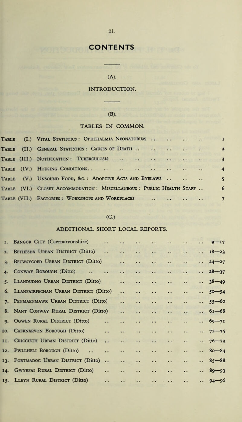 CONTENTS (A). INTRODUCTION. (B). TABLES IN COMMON. Table (I.) Table (II.) Table (III.) Table (IV.) Table (V.) Table (VI.) Table (VII.) Vital Statistics : Ophthalmia Neonatorum General Statistics : Causes of Death Notification : Tuberculosis Housing Conditions Unsound Food, &c. : Adoptive Acts and Byelaws Closet Accommodation : Miscellaneous : Public Health Staff Factories : Workshops and Workplaces (C.) ADDITIONAL SHORT LOCAL REPORTS. 1. Bangor City (Caernarvonshire) 2. Bethesda Urban District (Ditto) 3. Betwsycoed Urban District (Ditto) 4. Conway Borough (Ditto) 5. Llandudno Urban District (Ditto) 6. Llanfairfechan Urban District (Ditto) 7. Penmaenmawr Urban District (Ditto) 8. Nant Conway Rural District (Ditto) 9. Ogwen Rural District (Ditto) 10. Caernarvon Borough (Ditto) 11. Criccieth Urban District (Ditto) 12. Pwllheli Borough (Ditto) 13. Portmadoc Urban District (Ditto) 14. Gwyrfai Rural District (Ditto) 15. Lleyn Rural District (Ditto) 1 2 3 4 5 6 7 9—17 18—23 24—27 28—37 38—49 5»—54 55—60 61—68 69—71 72—75 76—79 80—84 85—88 89—93 94—96