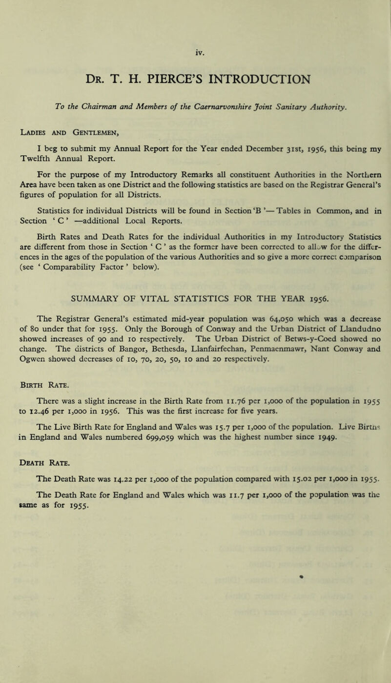 Dr. T. H. PIERCE’S INTRODUCTION To the Chairman and Members of the Caernarvonshire Joint Sanitary Authority. Ladies and Gentlemen, I beg to submit my Annual Report for the Year ended December 31st, 1956, this being my Twelfth Annual Report. For the purpose of my Introductory Remarks all constituent Authorities in the Northern Area have been taken as one District and the following statistics are based on the Registrar General’s figures of population for all Districts. Statistics for individual Districts will be found in Section‘B ’—Tables in Common, and in Section ‘ C ’ —additional Local Reports. Birth Rates and Death Rates for the individual Authorities in my Introductory Statistics are different from those in Section ‘ C ’ as the former have been corrected to alLw for the differ- ences in the ages of the population of the various Authorities and so give a more correct comparison (see ‘ Comparability Factor ’ below). SUMMARY OF VITAL STATISTICS FOR THE YEAR 1956. The Registrar General’s estimated mid-year population was 64,050 which was a decrease of 80 under that for 1955. Only the Borough of Conway and the Urban District of Llandudno showed increases of 90 and 10 respectively. The Urban District of Betws-y-Coed showed no change. The districts of Bangor, Bethesda, Llanfairfechan, Penmaenmawr, Nant Conway and Ogwen showed decreases of 10, 70, 20, 50, 10 and 20 respectively. Birth Rate. There was a slight increase in the Birth Rate from 11.76 per 1,000 of the population in 1955 to 12.46 per 1,000 in 1956. This was the first increase for five years. The Live Birth Rate for England and Wales was 15.7 per 1,000 of the population. Live Birtxi' in England and Wales numbered 699,059 which was the highest number since 1949. Death Rate. The Death Rate was 14.22 per 1,000 of the population compared with 15.02 per 1,000 in 1955. The Death Rate for England and Wales which was 11.7 per 1,000 of the population was the same as for 1955.