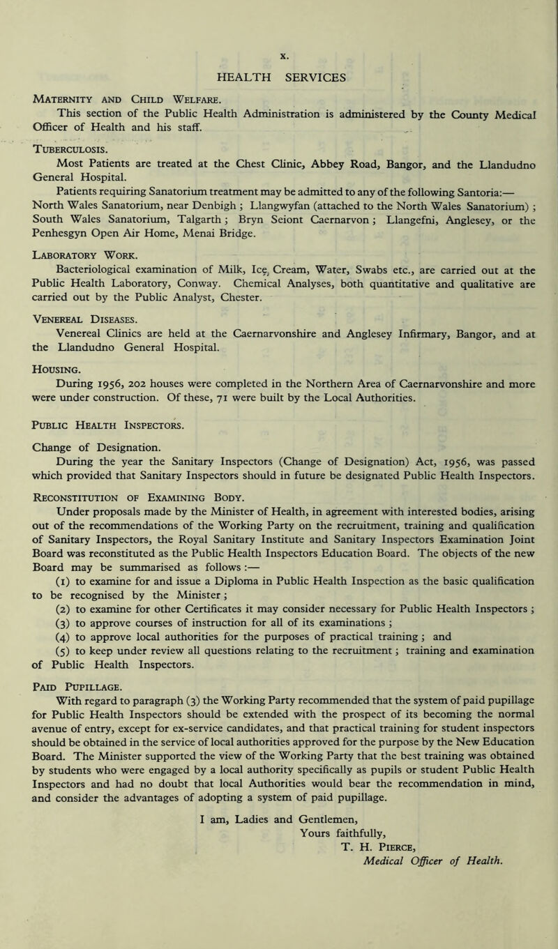 HEALTH SERVICES Maternity and Child Welfare. This section of the Public Health Administration is administered by the County Medical Officer of Health and his staff. Tuberculosis. Most Patients are treated at the Chest Clinic, Abbey Road, Bangor, and the Llandudno General Hospital. Patients requiring Sanatorium treatment may be admitted to any of the following Santoria:— North Wales Sanatorium, near Denbigh ; Llangwyfan (attached to the North Wales Sanatorium) ; South Wales Sanatorium, Talgarth; Bryn Seiont Caernarvon; Llangefni, Anglesey, or the Penhesgyn Open Air Home, Menai Bridge. Laboratory Work. Bacteriological examination of Milk, Ice. Cream, Water, Swabs etc., are carried out at the Public Health Laboratory, Conway. Chemical Analyses, both quantitative and qualitative are carried out by the Public Analyst, Chester. Venereal Diseases. Venereal Clinics are held at the Caernarvonshire and Anglesey Infirmary, Bangor, and at the Llandudno General Hospital. Housing. During 1956, 202 houses were completed in the Northern Area of Caernarvonshire and more were under construction. Of these, 71 were built by the Local Authorities. Public Health Inspectors. Change of Designation. During the year the Sanitary Inspectors (Change of Designation) Act, 1956, was passed which provided that Sanitary Inspectors should in future be designated Public Health Inspectors. Reconstitution of Examining Body. Under proposals made by the Minister of Health, in agreement with interested bodies, arising out of the recommendations of the Working Party on the recruitment, training and qualification of Sanitary Inspectors, the Royal Sanitary Institute and Sanitary Inspectors Examination Joint Board was reconstituted as the Public Health Inspectors Education Board. The objects of the new Board may be summarised as follows :— (1) to examine for and issue a Diploma in Public Health Inspection as the basic qualification to be recognised by the Minister; (2) to examine for other Certificates it may consider necessary for Public Health Inspectors ; (3) to approve courses of instruction for all of its examinations ; (4) to approve local authorities for the purposes of practical training; and (5) to keep under review all questions relating to the recruitment; training and examination of Public Health Inspectors. Paid Pupillage. With regard to paragraph (3) the Working Party recommended that the system of paid pupillage for Public Health Inspectors should be extended with the prospect of its becoming the normal avenue of entry, except for ex-service candidates, and that practical training for student inspectors should be obtained in the service of local authorities approved for the purpose by the New Education Board. The Minister supported the view of the Working Party that the best training was obtained by students who were engaged by a local authority specifically as pupils or student Public Health Inspectors and had no doubt that local Authorities would bear the recommendation in mind, and consider the advantages of adopting a system of paid pupillage. I am, Ladies and Gentlemen, Yours faithfully, T. H. Pierce, Medical Officer of Health.
