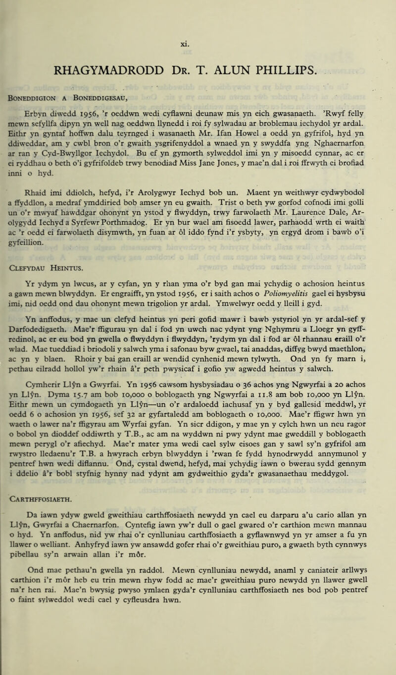 RHAGYMADRODD Dr. T. ALUN PHILLIPS. Boneddigion a Boneddigesau, Erbyn diwedd 1956, ’r oeddwn wedi cyflawni deunaw mis yn eich gwasanaeth. ’Rwyf felly mewn sefyllfa dipyn yn well nag oeddwn llynedd i roi fy sylwadau ar broblemau iechydol yr ardal. Eithr yn gyntaf hoffwn dalu teyrnged i wasanaeth Mr. Ifan Howel a oedd yn gyfrifol, hyd yn ddiweddar, am y cwbl bron o’r gwaith ysgrifenyddol a wnaed yn y swyddfa yng Nghaemarfon ar ran y Cyd-Bwyllgor Iechydol. Bu ef yn gymorth sylweddol imi yn y misoedd cynnar, ac er ei ryddhau o beth o’i gyfrifoldeb trwy benodiad Miss Jane Jones, y mae’n dal i roi ffrwyth ei brofiad inni o hyd. Rhaid imi ddiolch, hefyd, i’r Arolygwyr Iechyd bob un. Maent yn weithwyr cydwybodol a ffyddlon, a medraf ymddiried bob amser yn eu gwaith. Trist o beth yw gorfod cofnodi imi golli un o’r mwyaf hawddgar ohonynt yn ystod y flwyddyn, trwy farwolaeth Mr. Laurence Dale, Ar- olygyrdd Iechyd a Syrfewr Porthmadog. Er yn bur wael am fisoedd lawer, parhaodd wrth ei waith ac ’r oedd ei farwolaeth disymwth, yn fuan ar 61 iddo fynd i’r ysbyty, yn ergyd drom i bawb o’i gyfeillion. Clefydau Heintus. Yr ydym yn lwcus, ar y cyfan, yn y rhan yma o’r byd gan mai ychydig o achosion heintus a gawn mewn blwyddyn. Er engraifft, yn ystod 1956, er i saith achos o Poliomyelitis gael ei hysbysu imi, nid oedd ond dau ohonynt mewn trigolion yr ardal. Ymwelwyr oedd y lleill i gyd. Yn anffodus, y mae un clefyd heintus yn peri gofid mawr i bawb ystyriol yn yr ardal-sef y Darfodedigaeth. Mae’r ffigurau yn dal i fod yn uwch nac ydynt yng Nghymru a Lloegr yn gyff- redinol, ac er eu bod yn gwella o flwyddyn i flwyddyn, ’rydym yn dal i fod ar 61 rhannau eraill o’r wlad. Mae tueddiad i briodoli y salwch yma i safonau byw gwael, tai anaddas, diffyg bwyd maethlon, ac yn y blaen. Rhoir y bai gan eraill ar wendid cynhenid mewn tylwyth. Ond yn fy mam i, pethau eilradd hollol yw’r rhain a’r peth pwysicaf i gofio yw agwedd heintus y salwch. Cymherir Llyn a Gwyrfai. Yn 1956 cawsom hysbysiadau o 36 achos yng Ngwyrfai a 20 achos yn Llyn. Dyma 15.7 am bob 10,000 o boblogaeth yng Ngwyrfai a 11.8 am bob 10,000 yn Llyn. Eithr mewn un cymdogaeth yn Llyn—un o’r ardaloedd iachusaf yn y byd gallesid meddwl, yr oedd 6 o achosion yn 1956, sef 32 ar gyfartaledd am boblogaeth o 10,000. Mae’r ffigwr hwn yn waeth o lawer na’r ffigyrau am Wyrfai gyfan. Yn sicr ddigon, y mae yn y cylch hwn un neu ragor 0 bobol yn dioddef oddiwrth y T.B., ac am na wyddwn ni pwy ydynt mae gweddill y boblogaeth mewn perygl o’r afiechyd. Mae’r mater yma wedi cael sylw eisoes gan y sawl sy’n gyfrifol am rwystro lledaenu’r T.B. a hwyrach erbyn blwyddyn i ’rwan fe fydd hynodrwydd annymunol y pentref hwn wedi diflannu. Ond, cystal dwend, hefyd, mai ychydig iawn o bwerau sydd gennym 1 ddelio a’r bobl styfnig hynny nad ydynt am gydweithio gyda’r gwasanaethau meddygol. Ca rthffosi aeth . Da iawn ydyw gweld gweithiau carthffosiaeth newydd yn cael eu darparu a’u cario allan yn Llyn, Gwyrfai a Chaemarfon. Cyntefig iawn yw’r dull o gael gwared o’r carthion mewn mannau o hyd. Yn anffodus, nid yw rhai o’r cynlluniau carthffosiaeth a gyflawnwyd yn yr amser a fu yn llawer o welliant. Anhyfryd iawn yw ansawdd gofer rhai o’r gweithiau puro, a gwaeth byth cynnwys pibellau sy’n arwain allan i’r m6r. Ond mae pethau’n gwella yn raddol. Mewn cynlluniau newydd, anaml y caniateir arllwys carthion i’r mor heb eu trin mewn rhyw fodd ac mae’r gweithiau puro newydd yn llawer gwell na’r hen rai. Mae’n bwysig pwyso ymlaen gyda’r cynlluniau carthffosiaeth nes bod pob pentref o faint sylweddol wedi cael y cyfleusdra hwn.
