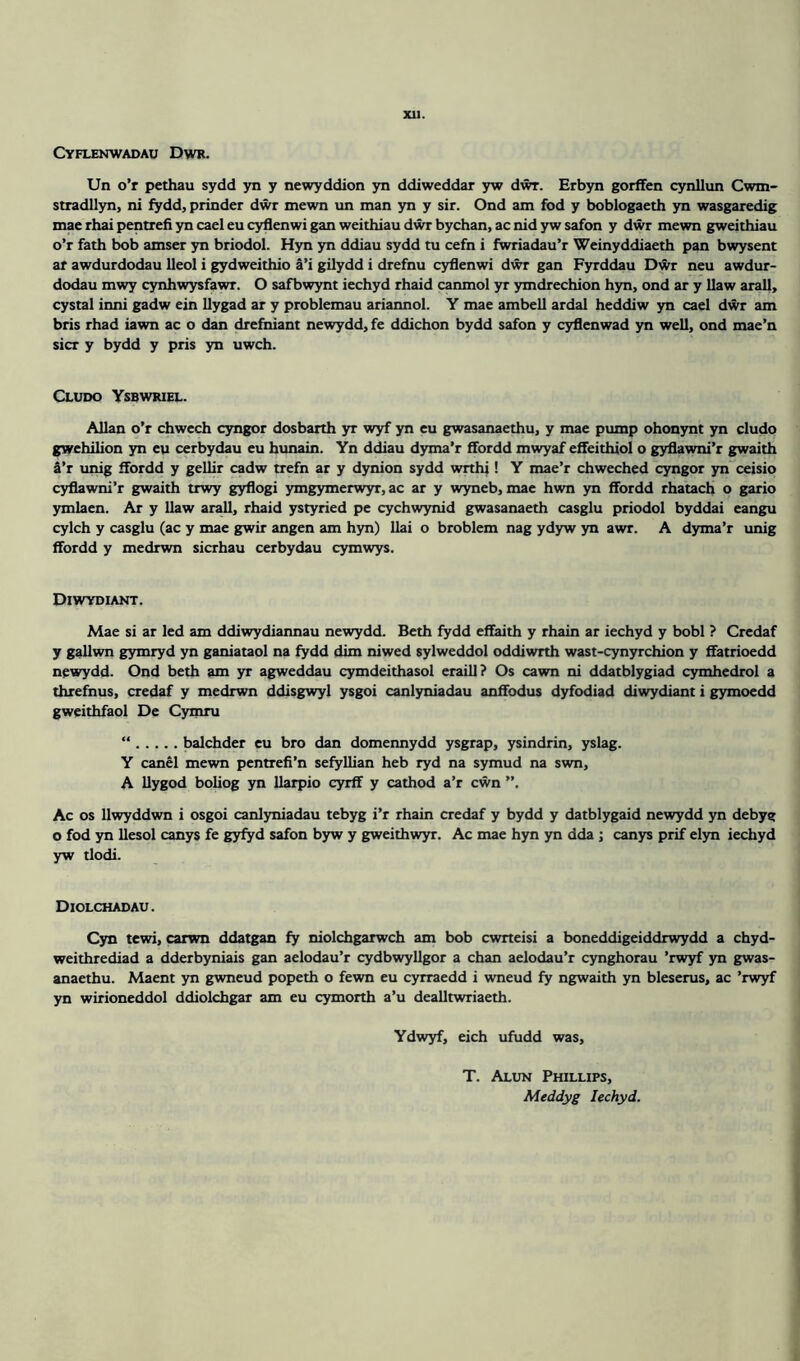 XU. Cyflenwadau Dwr. Un o’r pethau sydd yn y newyddion yn ddiweddar yw dwr. Erbyn gorffen cynllun Cwm- stradllyn, ni fydd, prinder dwr mewn un man yn y sir. Ond am fod y boblogaeth yn wasgaredig mae rhai pentrefi yn cael eu cyflenwi gan weithiau dwr bychan, ac nid yw safon y dwr mewn gweithiau o’r fath bob amser yn briodol. Hyn yn ddiau sydd tu cefn i fwriadau’r Weinyddiaeth pan bwysent ar awdurdodau lleol i gydweithio a’i gilydd i drefnu cyflenwi dwr gan Fyrddau Dwr neu awdur- dodau mwy cynhwysfawr. O safbwynt iechyd rhaid canmol yr ymdrechion hyn, ond ar y flaw arall, cystal inni gadw ein llygad ar y problemau ariannol. Y mae ambell ardal heddiw yn cael dwr am bris rhad iawn ac o dan drefniant newydd, fe ddichon bydd safon y cyflenwad yn well, ond mae’n sicr y bydd y pris yn uwch. Cludo Ysbwriel. Allan o’r chwcch cyngor dosbarth yr wyf yn eu gwasanaethu, y mae pump ohonynt yn cludo gwehilion yn eu cerbydau eu hunain. Yn ddiau dyma’r ffordd mwyaf effeithiol o gyflawni’r gwaith a’r unig ffordd y gellir cadw trefn ar y dynion sydd wrthi! Y mae’r chweched cyngor yn ceisio cyflawni’r gwaith trwy gyflogi ymgymerwyr, ac ar y wyneb, mae hwn yn ffordd rhatach o gario ymlaen. Ar y flaw arall, rhaid ystyried pe cychwynid gwasanaeth casglu priodol byddai eangu cylch y casglu (ac y mae gwir angen am hyn) llai o broblem nag ydyw yn awr. A dyma’r unig ffordd y medrwn sicrhau cerbydau cymwys. Diwydiant. Mae si ar led am ddiwydiannau newydd. Beth fydd effaith y rhain ar iechyd y bobl ? Crcdaf y gallwn gymryd yn ganiataol na fydd dim niwed sylweddol oddiwrth wast-cynyrchion y ffatrioedd newydd. Ond beth am yr agweddau cymdeithasol eraill? Os cawn ni ddatblygiad cymhedrol a threfnus, credaf y medrwn ddisgwyl ysgoi canlyniadau anffodus dyfodiad diwydiant i gymoedd gweithfaol De Cymru “ balchder eu bro dan domennydd ysgrap, ysindrin, yslag. Y canel mewn pentrefi’n sefyllian heb ryd na symud na swn, A llygod boliog yn llarpio cyrff y cathod a’r cwn Ac os Uwyddwn i osgoi canlyniadau tebyg i’r rhain credaf y bydd y datblygaid newydd yn debyg o fod yn llesol canys fe gyfyd safon byw y gweithwyr. Ac mae hyn yn dda ; canys prif elyn iechyd yw tlodi. Diolchadau. Cyn tewi, carwn ddatgan fy niolchgarwch am bob cwrteisi a boneddigeiddrwydd a chyd- weithrediad a dderbyniais gan aelodau’r cydbwyllgor a chan aelodau’r cynghorau ’rwyf yn gwas- anaethu. Maent yn gwneud popeth o fewn eu cyrraedd i wneud fy ngwaith yn bleserus, ac ’rwyf yn wirioneddol ddiolchgar am eu cymorth a’u dealltwriaeth. Ydwyf, eich ufudd was, T. Alun Phillips, Meddyg Iechyd.