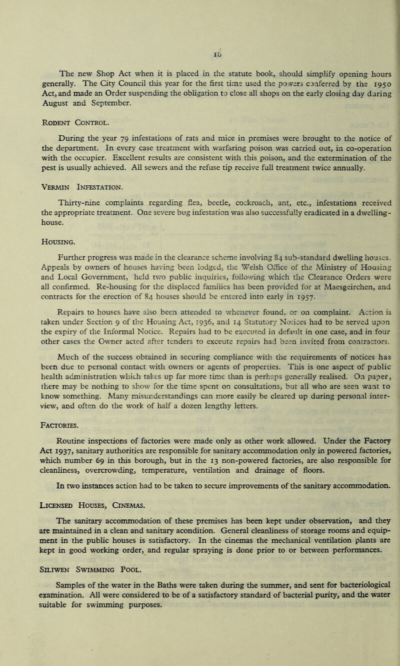 x6 The new Shop Act when it is placed in the statute book, should simplify opening hours generally. The City Council this year for the first time used the powers conferred by the 1950 Act, and made an Order suspending the obligation to close all shops on the early closing day during August and September. Rodent Control. During the year 79 infestations of rats and mice in premises were brought to the notice of the department. In every case treatment with warfaring poison was carried out, in co-operation with the occupier. Excellent results are consistent with this poison, and the extermination of the pest is usually achieved. All sewers and the refuse tip receive full treatment twice annually. Vermin Infestation. Thirty-nine complaints regarding fiea, beetle, cockroach, ant, etc., infestations received the appropriate treatment. One severe bug infestation v/as also successfully eradicated in a dwelling- house. Housing. Further progress was made in the clearance scheme involving 84 sub-standard dwelling houses. Appeals by owners of houses having been lodged, the Welsh Office of the Ministry of Housing and Local Government, held two public inquiries, following which the Clearance Orders were all confirmed. Re-housing for the displaced families has been provided for at Maesgeirchen, and contracts for the erection of 84 houses should be entered into early in 1957. Repairs to houses have also been attended to whenever found, or on complaint. Action is taken under Section 9 of the Housing Act, 1936, and 14 Statutory Notices had to be served upon the expiry of the Informal Notice. Repairs had to be executed in default in one case, and in four other cases the Owner acted after tenders to exceute repairs had been invited from contractors. Much of the success obtained in securing compliance with the requirements of notices has been due to personal contact with owners or agents of properties. This is one aspect of public health administration which takes up far more time than is perhaps generally realised. On paper, there may be nothing to show for the time spent on consultations, but all who are seen want to know something. Many misunderstandings can more easily be cleared up during personal inter- view, and often do the work of half a dozen lengthy letters. Factories. Routine inspections of factories were made only as other work allowed. Under the Factory Act 1937, sanitary authorities are responsible for sanitary accommodation only in powered factories, which number 69 in this borough, but in the 13 non-powered factories, are also responsible for cleanliness, overcrowding, temperature, ventilation and drainage of floors. In two instances action had to be taken to secure improvements of the sanitary accommodation. Licensed Houses, Cinemas. The sanitary accommodation of these premises has been kept under observation, and they are maintained in a clean and sanitary acondition. General cleanliness of storage rooms and equip- ment in the public houses is satisfactory. In the cinemas the mechanical ventilation plants are kept in good working order, and regular spraying is done prior to or between performances. Siliwen Swimming Pool. Samples of the water in the Baths were taken during the summer, and sent for bacteriological examination. All were considered to be of a satisfactory standard of bacterial purity, and the water suitable for swimming purposes.