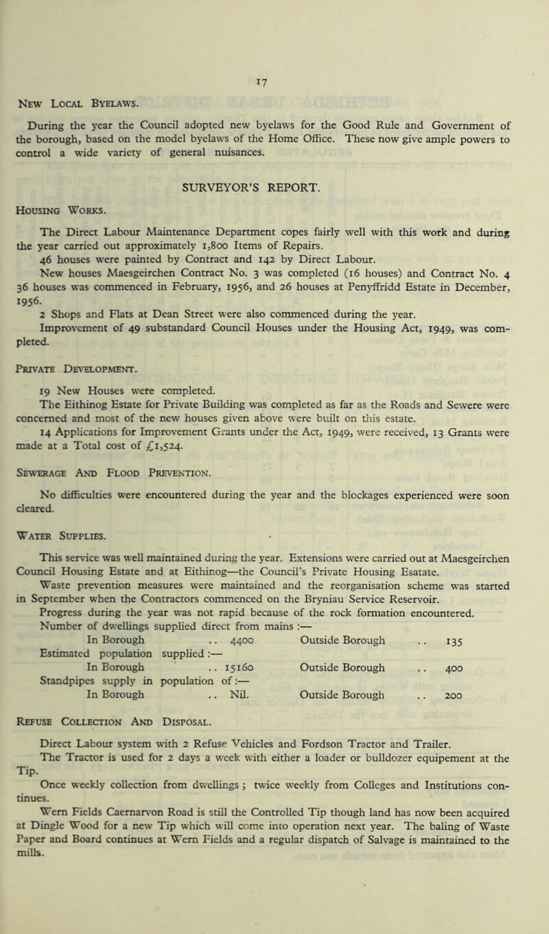 New Local Byelaws. During the year the Council adopted new byelaws for the Good Rule and Government of the borough, based on the model byelaws of the Home Office. These now give ample powers to control a wide variety of general nuisances. SURVEYOR’S REPORT. Housing Works. The Direct Labour Maintenance Department copes fairly well with this work and during the year carried out approximately 1,800 Items of Repairs. 46 houses were painted by Contract and 142 by Direct Labour. New houses Maesgeirchen Contract No. 3 was completed (16 houses) and Contract No. 4 36 houses was commenced in February, 1956, and 26 houses at Penyffridd Estate in December, 1956. 2 Shops and Flats at Dean Street were also commenced during the year. Improvement of 49 substandard Council Houses under the Housing Act, 1949, was com- pleted. Private Development. 19 New Houses were completed. The Eithinog Estate for Private Building was completed as far as the Roads and Sewere were concerned and most of the new houses given above were built on tliis estate. 14 Applications for Improvement Grants under the Act, 1949, were received, 13 Grants were made at a Total cost of £1,524. Sewerage And Flood Prevention. No difficulties were encountered during the year and the blockages experienced were soon cleared. Water Supplies. This service was well maintained during the year. Extensions wrere carried out at Maesgeirchen Council Housing Estate and at Eithinog—the Council’s Private Housing Esatate. Waste prevention measures were maintained and the reorganisation scheme was started in September when the Contractors commenced on the Bryniau Service Reservoir. Progress during the year was not rapid because of the rock formation encountered. Number of dwellings supplied direct from mains :— In Borough .. 4400 Outside Borough 135 Estimated population supplied :— In Borough .. 15160 Outside Borough 400 Standpipes supply in population of:— In Borough .. Nil. Outside Borough 200 Refuse Collection And Disposal. Direct Labour system with 2 Refuse Vehicles and Fordson Tractor and Trailer. The Tractor is used for 2 days a week with either a loader or bulldozer equipement at the Tip. Once weekly collection from dwellings; twice weekly from Colleges and Institutions con- tinues. Wem Fields Caernarvon Road is still the Controlled Tip though land has now been acquired at Dingle Wood for a new Tip which will come into operation next year. The baling of Waste Paper and Board continues at Wem Fields and a regular dispatch of Salvage is maintained to the mills.