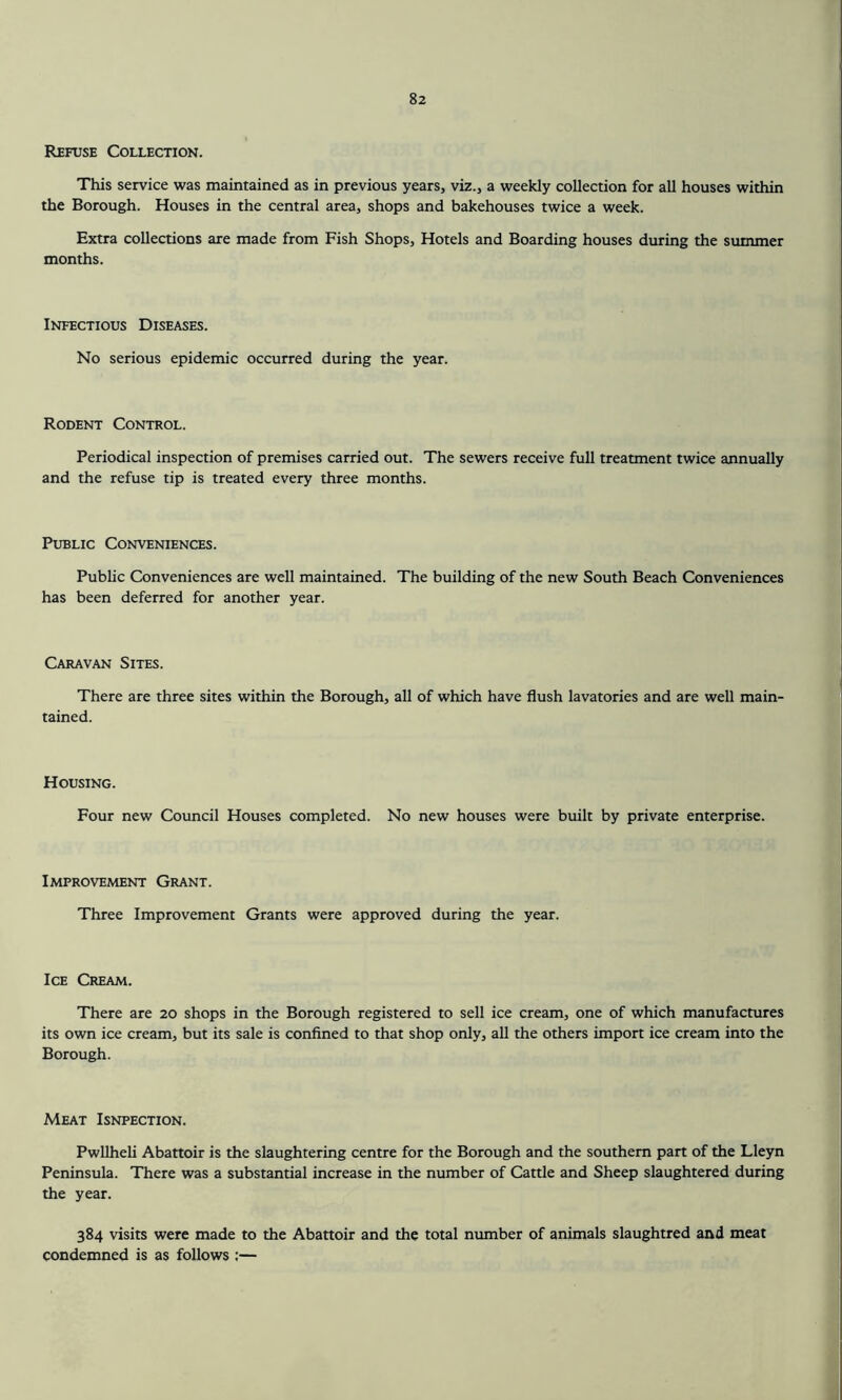 Refuse Collection. This service was maintained as in previous years, viz., a weekly collection for all houses within the Borough. Houses in the central area, shops and bakehouses twice a week. Extra collections are made from Fish Shops, Hotels and Boarding houses during the summer months. Infectious Diseases. No serious epidemic occurred during the year. Rodent Control. Periodical inspection of premises carried out. The sewers receive full treatment twice annually and the refuse tip is treated every three months. Public Conveniences. Public Conveniences are well maintained. The building of the new South Beach Conveniences has been deferred for another year. Caravan Sites. There are three sites within the Borough, all of which have flush lavatories and are well main- tained. Housing. Four new Council Houses completed. No new houses were built by private enterprise. Improvement Grant. Three Improvement Grants were approved during the year. Ice Cream. There are 20 shops in the Borough registered to sell ice cream, one of which manufactures its own ice cream, but its sale is confined to that shop only, all the others import ice cream into the Borough. Meat Isnpection. Pwllheli Abattoir is the slaughtering centre for the Borough and the southern part of the Lleyn Peninsula. There was a substantial increase in the number of Cattle and Sheep slaughtered during the year. 384 visits were made to the Abattoir and the total number of animals slaughtred and meat condemned is as follows :—