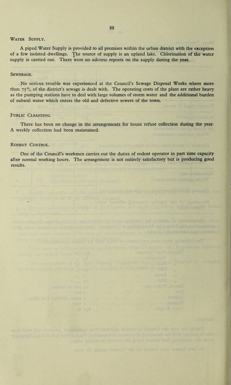 Water Supply. A piped Water Supply is provided to all premises within the urban district with the exception of a few isolated dwellings. The source of supply is an upland lake. Chlorination of the water supply is carried out. There were no adverse reports on the supply during the year. Sewerage. No serious trouble was experienced at the Council’s Sewage Disposal Works where more than 75% of the district’s sewage is dealt with. The operating costs of the plant are rather heavy as the pumping stations have to deal with large volumes of storm water and the additional burden of subsoil water which enters the old and defective sewers of the town. Public Cleansing. There has been no change in the arrangements for house refuse collection during the year. A weekly collection had been maintained. Rodent Control. One of the Council’s workmen carries out the duties of rodent operator in part time capacity after normal working hours. The arrangement is not entirely satisfactory but is producing good results.
