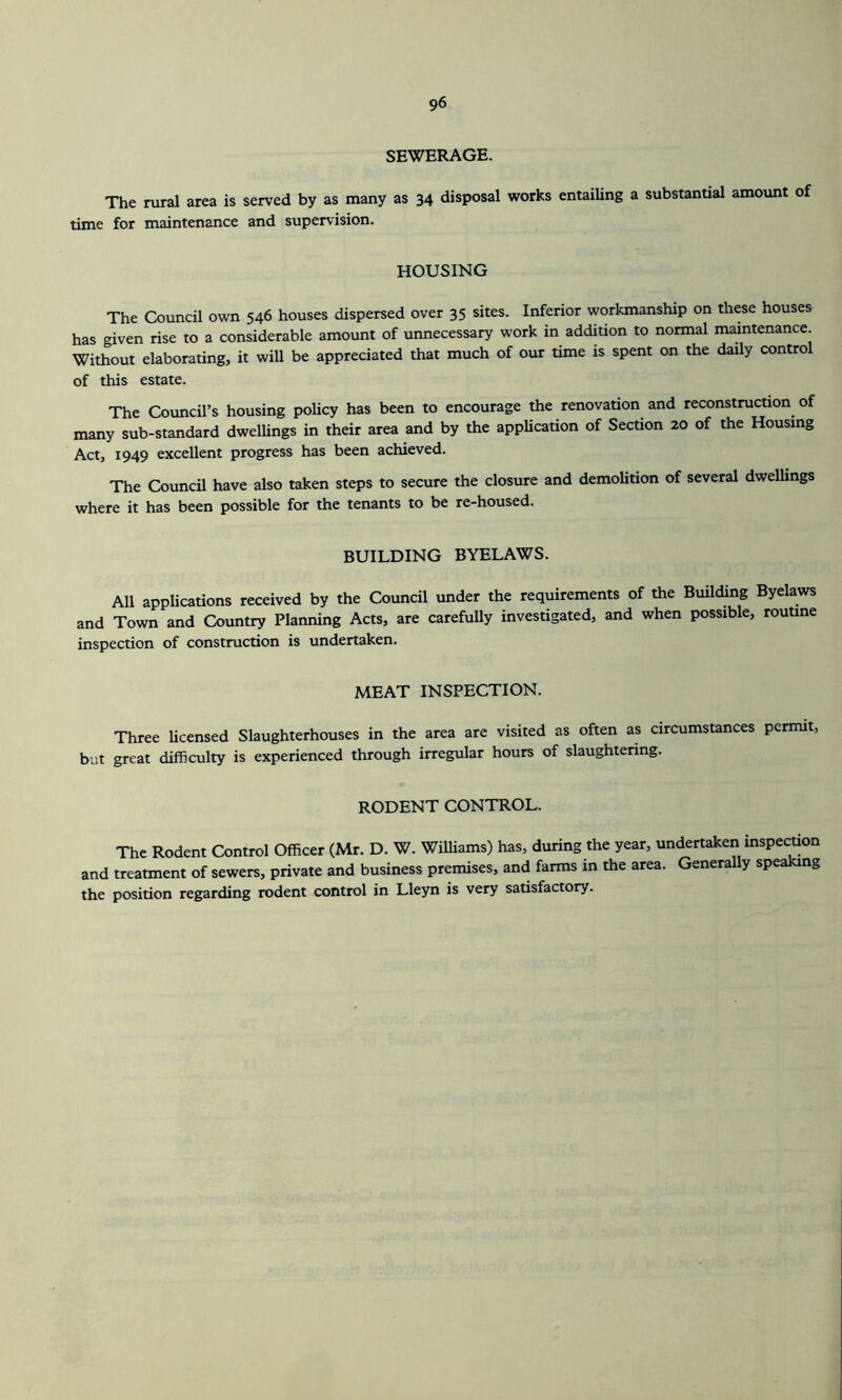 SEWERAGE. The rural area is served by as many as 34 disposal works entailing a substantial amount of time for maintenance and supervision. HOUSING The Council own 546 houses dispersed over 35 sites. Inferior workmanship on these houses has given rise to a considerable amount of unnecessary work in addition to normal maintenance Without elaborating, it will be appreciated that much of our time is spent on the daily control of this estate. The Council’s housing policy has been to encourage the renovation and reconstruction of many sub-standard dwellings in their area and by the application of Section 20 of the Housing Act, 1949 excellent progress has been achieved. The Council have also taken steps to secure the closure and demolition of several dwellings where it has been possible for the tenants to be re-housed. BUILDING BYELAWS. All applications received by the Council under the requirements of the Building Byelaws and Town and Country Planning Acts, are carefully investigated, and when possible, routine inspection of construction is undertaken. MEAT INSPECTION. Three licensed Slaughterhouses in the area are visited as often as circumstances permit, but great difficulty is experienced through irregular hours of slaughtering. RODENT CONTROL. The Rodent Control Officer (Mr. D. W. Williams) has, during the year, undertaken inspection and treatment of sewers, private and business premises, and farms in the area. Generally speaking the position regarding rodent control in Lleyn is very satisfactory.