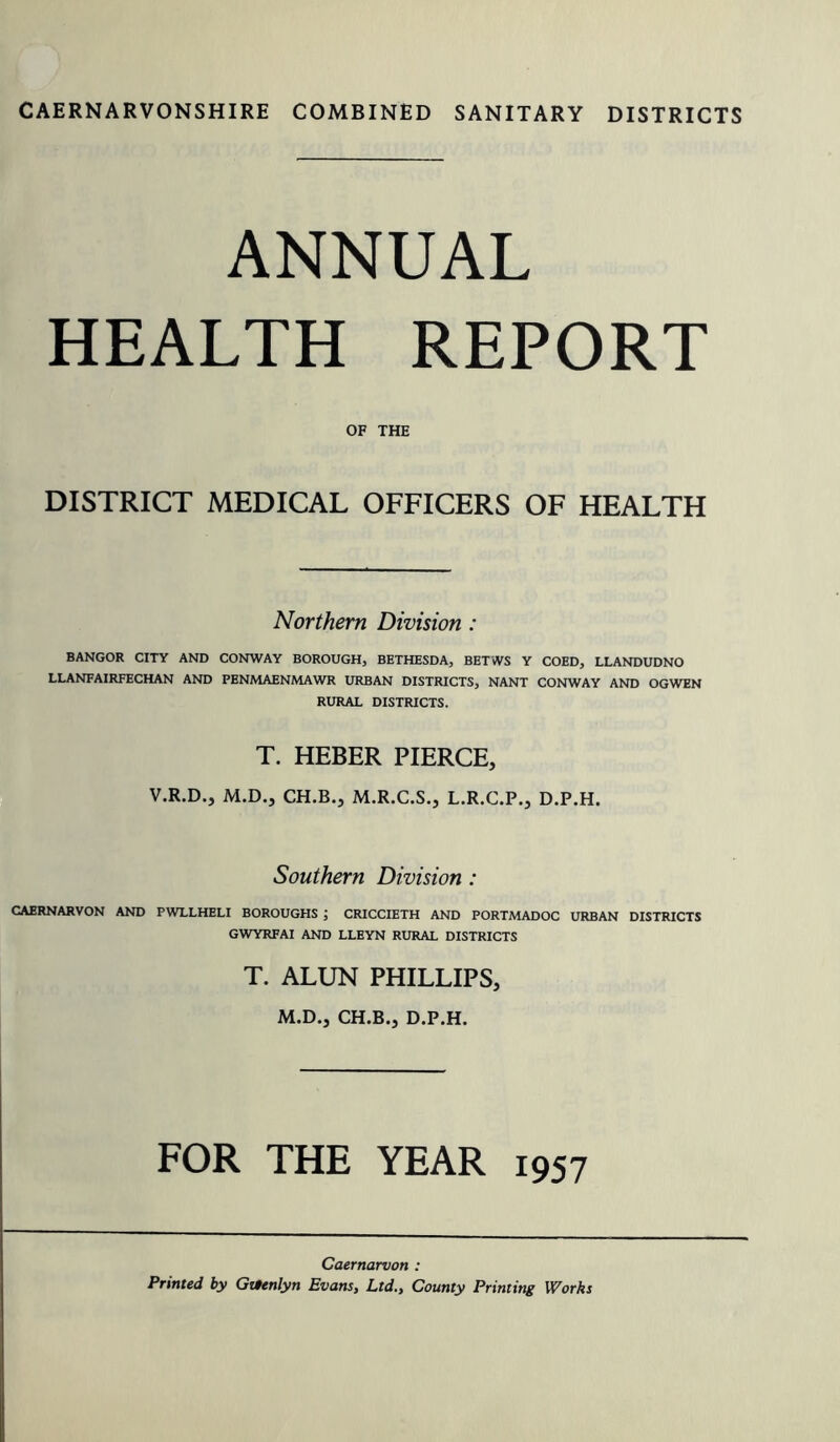 CAERNARVONSHIRE COMBINED SANITARY DISTRICTS ANNUAL HEALTH REPORT OF THE DISTRICT MEDICAL OFFICERS OF HEALTH Northern Division : BANGOR CITY AND CONWAY BOROUGH, BETHESDA, BETWS Y COED, LLANDUDNO LLANFAIRFECHAN AND PENMAENMAWR URBAN DISTRICTS, NANT CONWAY AND OGWEN RURAL DISTRICTS. T. HEBER PIERCE, V.R.D., M.D., CH.B., M.R.C.S., L.R.C.P., D.P.H. Southern Division : CAERNARVON AND PWLLHELI BOROUGHS CRICCIETH AND PORTMADOC URBAN DISTRICTS GWYRFAI AND LLEYN RURAL DISTRICTS T. ALUN PHILLIPS, M.D., CH.B., D.P.H. FOR THE YEAR 1957 Caernarvon : Printed by Gttenlyn Evans, Ltd., County Printing Works