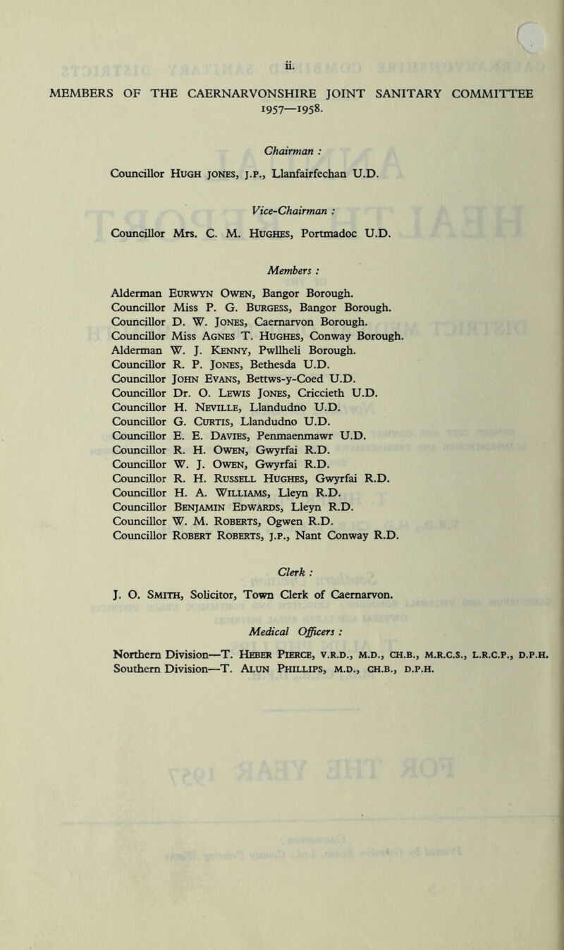 11. MEMBERS OF THE CAERNARVONSHIRE JOINT SANITARY COMMITTEE I957—I958- Chairman : Councillor Hugh jones, j.p., Llanfairfechan U.D. Vice-Chairman : Councillor Mrs. C. M. Hughes, Portmadoc U.D. Members : Alderman Eurwyn Owen, Bangor Borough. Councillor Miss P. G. Burgess, Bangor Borough. Councillor D. W. Jones, Caernarvon Borough. Councillor Miss Agnes T. Hughes, Conway Borough. Alderman W. J. Kenny, Pwllheli Borough. Councillor R. P. Jones, Bethesda U.D. Councillor John Evans, Bettws-y-Coed U.D. Councillor Dr. O. Lewis Jones, Criccieth U.D. Councillor H. Neville, Llandudno U.D. Councillor G. Curtis, Llandudno U.D. Councillor E. E. Davies, Penmaenmawr U.D. Councillor R. H. Owen, Gwyrfai R.D. Councillor W. J. Owen, Gwyrfai R.D. Councillor R. H. Russell Hughes, Gwyrfai R.D. Councillor H. A. Williams, Lleyn R.D. Councillor Benjamin Edwards, Lleyn R.D. Councillor W. M. Roberts, Ogwen R.D. Councillor Robert Roberts, j.p., Nant Conway R.D. Clerk : J. O. Smith, Solicitor, Town Clerk of Caernarvon. Medical Officers : Northern Division—T. Heber Pierce, v.r.d., m.d., ch.b., m.r.c.s., l.r.c.p., d.p.h. Southern Division—T. Alun Phillips, m.d., ch.b., d.p.h.