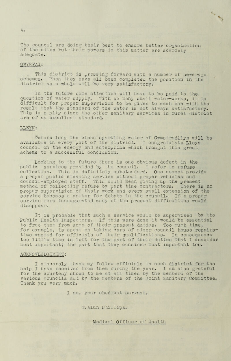 The council are doing their best to ensure better organisation of the sites but their powers in this matter are scarcely adequate. GWYRFAI: This district is pressing forward with a number of sewerage schemes. rhen they have all been completed the position in the district as a whole will be very satisfactory. In the future some attention will have to be paid to the question of water supply. Jith so many small water-works3 it is difficult for ^roper supervision to be given to each one with the result that the standard of the water is not always satisfactory. This is a pity since the other sanitary services in rural district are of an excellent standard. LLBYN: before long the clean sparkling water of Cwmstradllyn will be available in every part of the district. I congratulate Lleyn council on the energy and enterprise which brought this great scheme to a successful conclusion. Looking to the future there is one obvious defect in the public services provided by the council. I refer to refuse collection. This is definitely substandard. One cannot provide a proper public cleaning service without proper vehicles and council-employed staff. This would mean giving up the present method of collecting refuse by part-time contractors. There is no proper supervision of their work and every small extension of the service becomes a matter for debate in the council. If a proper service more innaugurated many of the present difficulties would disappear. It is probable that such a service would be supervised by the Public Health Inspectors. If this were done it would be essential to free them from some of their present duties. Too much time, for example, is spent on taking care of minor council house repairs- tirae wasted for officials of their qualifications. In consequence too little time is left for the part of their duties that I consider most important; the part that they consider most important too. ACKNO^TLdDGEMTITT: I sincerely thank my fellow officials in each district for the help I have received from them during the year. I am also grateful for the courtesy shown to me at all times by the members of the various councils an I by the members of the Joint Sanitary Committee. Thank you very much. I am, your obedient servant, T. Alun Phillips. Medical Officer of Health
