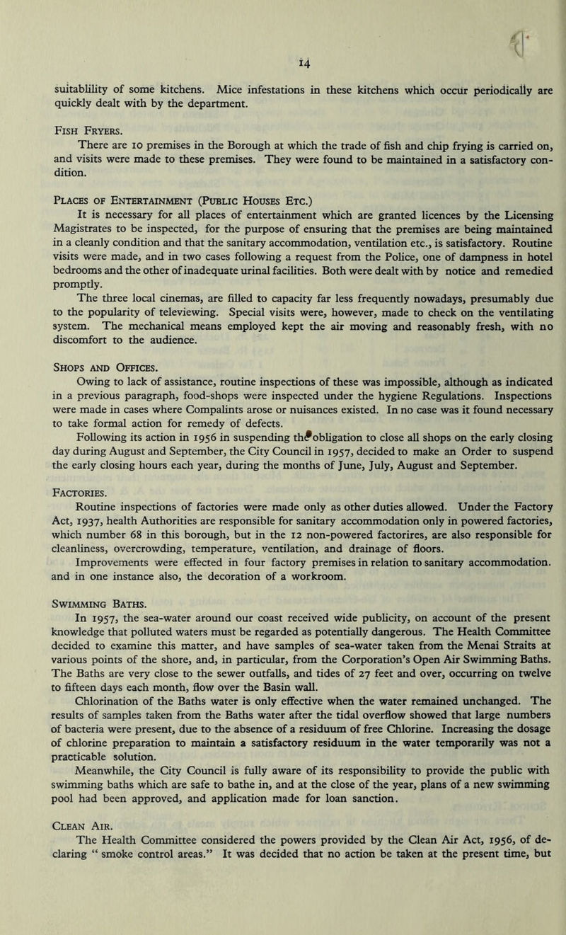 suitability of some kitchens. Alice infestations in these kitchens which occur periodically are quickly dealt with by the department. Fish Fryers. There are 10 premises in the Borough at which the trade of fish and chip frying is carried on, and visits were made to these premises. They were found to be maintained in a satisfactory con- dition. Places of Entertainment (Public Houses Etc.) It is necessary for all places of entertainment which are granted licences by the Licensing Magistrates to be inspected, for the purpose of ensuring that the premises are being maintained in a cleanly condition and that the sanitary accommodation, ventilation etc., is satisfactory. Routine visits were made, and in two cases following a request from the Police, one of dampness in hotel bedrooms and the other of inadequate urinal facilities. Both were dealt with by notice and remedied promptly. The three local cinemas, are filled to capacity far less frequently nowadays, presumably due to the popularity of televiewing. Special visits were, however, made to check on the ventilating system. The mechanical means employed kept the air moving and reasonably fresh, with no discomfort to the audience. Shops and Offices. Owing to lack of assistance, routine inspections of these was impossible, although as indicated in a previous paragraph, food-shops were inspected under the hygiene Regulations. Inspections were made in cases where Compalints arose or nuisances existed. In no case was it found necessary to take formal action for remedy of defects. Following its action in 1956 in suspending th<*obligation to close all shops on the early closing day during August and September, the City Council in 1957, decided to make an Order to suspend the early closing hours each year, during the months of June, July, August and September. Factories. Routine inspections of factories were made only as other duties allowed. Under the Factory Act, 1937, health Authorities are responsible for sanitary accommodation only in powered factories, which number 68 in this borough, but in the 12 non-powered factorires, are also responsible for cleanliness, overcrowding, temperature, ventilation, and drainage of floors. Improvements were effected in four factory premises in relation to sanitary accommodation, and in one instance also, the decoration of a workroom. Swimming Baths. In 1957, the sea-water around our coast received wide publicity, on account of the present knowledge that polluted waters must be regarded as potentially dangerous. The Health Committee decided to examine this matter, and have samples of sea-water taken from the Menai Straits at various points of the shore, and, in particular, from the Corporation’s Open Air Swimming Baths. The Baths are very close to the sewer outfalls, and tides of 27 feet and over, occurring on twelve to fifteen days each month, flow over the Basin wall. Chlorination of the Baths water is only effective when the water remained unchanged. The results of samples taken from the Baths water after the tidal overflow showed that large numbers of bacteria were present, due to the absence of a residuum of free Chlorine. Increasing the dosage of chlorine preparation to maintain a satisfactory residuum in the water temporarily was not a practicable solution. Meanwhile, the City Council is fully aware of its responsibility to provide the public with swimming baths which are safe to bathe in, and at the close of the year, plans of a new swimming pool had been approved, and application made for loan sanction. Clean Air. The Health Committee considered the powers provided by the Clean Air Act, 1956, of de- claring “ smoke control areas.” It was decided that no action be taken at the present time, but