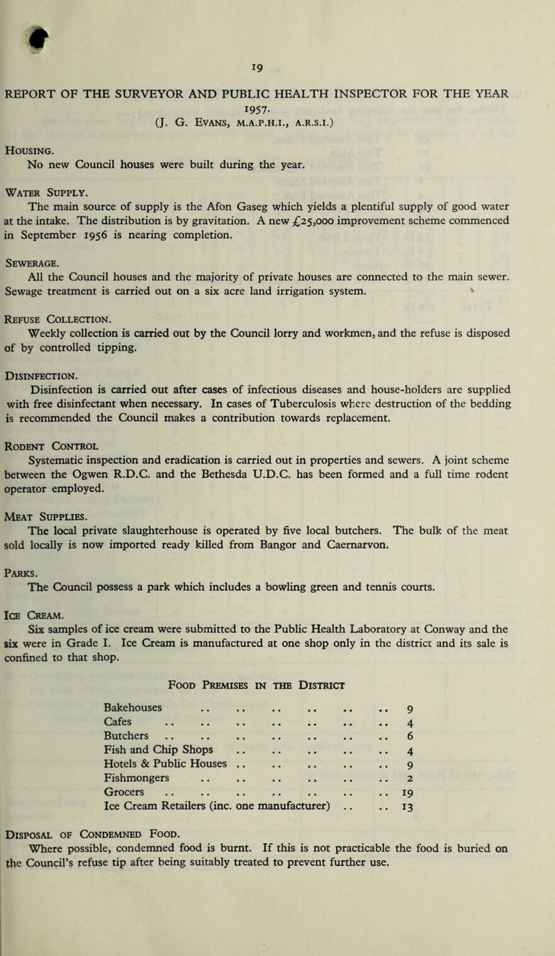 REPORT OF THE SURVEYOR AND PUBLIC HEALTH INSPECTOR FOR THE YEAR 1957- (J. G. Evans, m.a.p.h.i., a.r.s.i.) Housing. No new Council houses were built during the year. Water Supply. The main source of supply is the Afon Gaseg which yields a plentiful supply of good water at the intake. The distribution is by gravitation. A new £25,000 improvement scheme commenced in September 1956 is nearing completion. Sewerage. All the Council houses and the majority of private houses are connected to the main sewer. Sewage treatment is carried out on a six acre land irrigation system. Refuse Collection. Weekly collection is carried out by the Council lorry and workmen, and the refuse is disposed of by controlled tipping. Disinfection. Disinfection is carried out after cases of infectious diseases and house-holders are supplied with free disinfectant when necessary. In cases of Tuberculosis where destruction of the bedding is recommended the Council makes a contribution towards replacement. Rodent Control Systematic inspection and eradication is carried out in properties and sewers. A joint scheme between the Ogwen R.D.C. and the Bethesda U.D.C. has been formed and a full time rodent operator employed. Meat Supplies. The local private slaughterhouse is operated by five local butchers. The bulk of the meat sold locally is now imported ready killed from Bangor and Caernarvon. Parks. The Council possess a park which includes a bowling green and tennis courts. Ice Cream. Six samples of ice cream were submitted to the Public Health Laboratory at Conway and the six were in Grade I. Ice Cream is manufactured at one shop only in the district and its sale is confined to that shop. Food Premises in the District Bakehouses .. .. .. .. .. .. 9 Cafes .. .. .. .. .. .. .. 4 Butchers .. .. .. .. .. .. .. 6 Fish and Chip Shops .. .. .. .. .. 4 Hotels & Public Houses .. .. .. .. .. 9 Fishmongers .. .. .. .. .. .. 2 Grocers .. .. .. .. .. .. .. 19 Ice Cream Retailers (inc. one manufacturer) .. .. 13 Disposal of Condemned Food. Where possible, condemned food is burnt. If this is not practicable the food is buried on the Council’s refuse tip after being suitably treated to prevent further use.