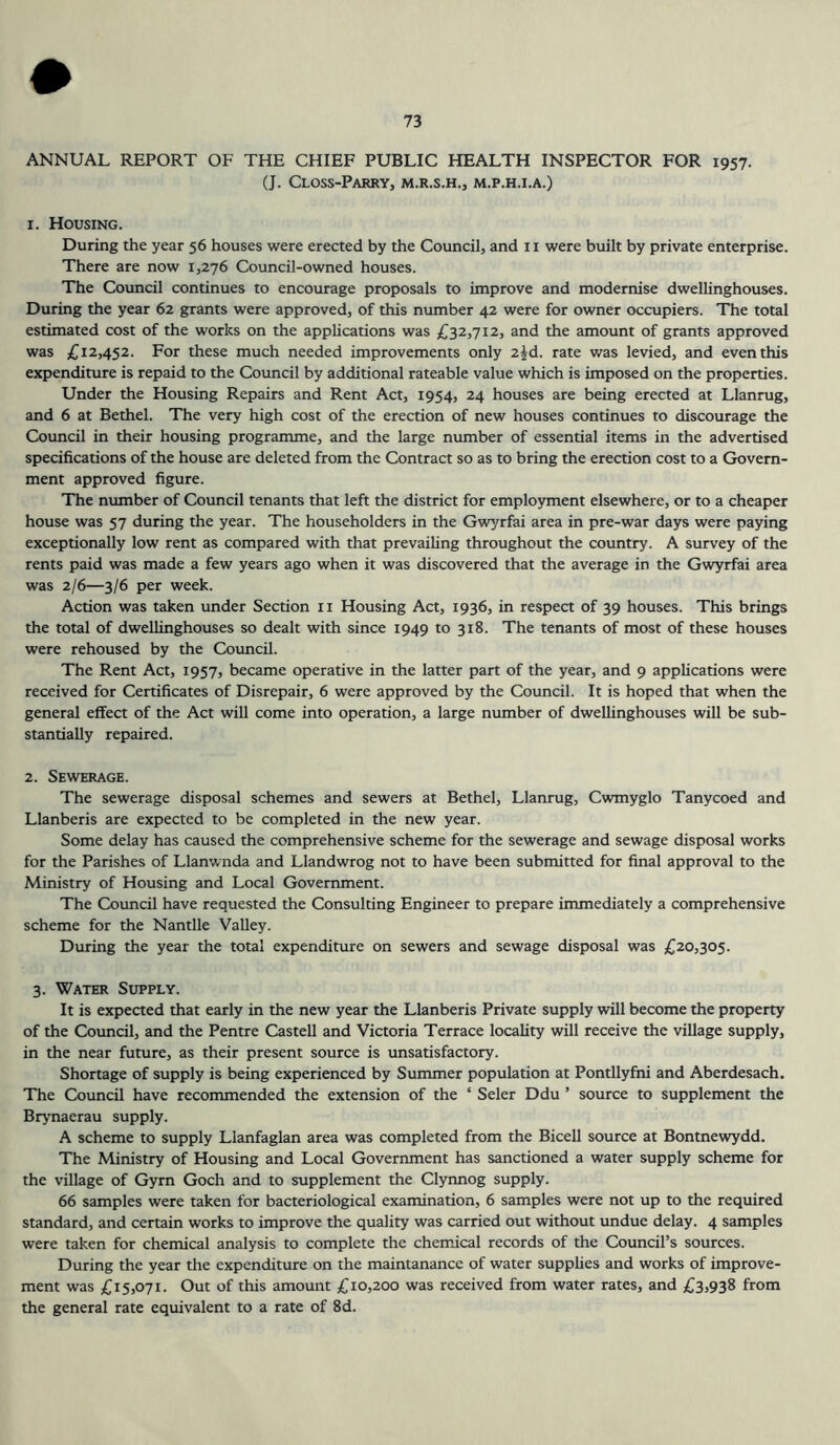 ANNUAL REPORT OF THE CHIEF PUBLIC HEALTH INSPECTOR FOR 1957. (J. CLOSS-PARRY, M.R.S.H., M.P.H.I.A.) 1. Housing. During the year 56 houses were erected by the Council, and 11 were built by private enterprise. There are now 1,276 Council-owned houses. The Council continues to encourage proposals to improve and modernise dwellinghouses. During the year 62 grants were approved, of this number 42 were for owner occupiers. The total estimated cost of the works on the applications was £32,712, and the amount of grants approved was £12,452. For these much needed improvements only 2^d. rate was levied, and even this expenditure is repaid to the Council by additional rateable value which is imposed on the properties. Under the Housing Repairs and Rent Act, 1954, 24 houses are being erected at Llanrug, and 6 at Bethel. The very high cost of the erection of new houses continues to discourage the Council in their housing programme, and the large number of essential items in the advertised specifications of the house are deleted from the Contract so as to bring the erection cost to a Govern- ment approved figure. The number of Council tenants that left the district for employment elsewhere, or to a cheaper house was 57 during the year. The householders in the Gwyrfai area in pre-war days were paying exceptionally low rent as compared with that prevailing throughout the country. A survey of the rents paid was made a few years ago when it was discovered that the average in the Gwyrfai area was 2/6—3/6 per week. Action was taken under Section 11 Housing Act, 1936, in respect of 39 houses. This brings the total of dwellinghouses so dealt with since 1949 to 318. The tenants of most of these houses were rehoused by the Council. The Rent Act, 1957, became operative in the latter part of the year, and 9 applications were received for Certificates of Disrepair, 6 were approved by the Council. It is hoped that when the general effect of the Act will come into operation, a large number of dwellinghouses will be sub- stantially repaired. 2. Sewerage. The sewerage disposal schemes and sewers at Bethel, Llanrug, Cwmyglo Tanycoed and Llanberis are expected to be completed in the new year. Some delay has caused the comprehensive scheme for the sewerage and sewage disposal works for the Parishes of Llanwnda and Llandwrog not to have been submitted for final approval to the Ministry of Housing and Local Government. The Council have requested the Consulting Engineer to prepare immediately a comprehensive scheme for the Nantlle Valley. During the year the total expenditure on sewers and sewage disposal was £20,305. 3. Water Supply. It is expected that early in the new year the Llanberis Private supply will become the property of the Council, and the Pentre Castell and Victoria Terrace locality will receive the village supply, in the near future, as their present source is unsatisfactory. Shortage of supply is being experienced by Summer population at Pontllyfni and Aberdesach. The Council have recommended the extension of the ‘ Seler Ddu ’ source to supplement the Brynaerau supply. A scheme to supply Llanfaglan area was completed from the Bicell source at Bontnewydd. The Ministry of Housing and Local Government has sanctioned a water supply scheme for the village of Gyrn Goch and to supplement the Clynnog supply. 66 samples were taken for bacteriological examination, 6 samples were not up to the required standard, and certain works to improve the quality was carried out without undue delay. 4 samples were taken for chemical analysis to complete the chemical records of the Council’s sources. During the year the expenditure on the maintanance of water supplies and works of improve- ment was £15,071. Out of this amount £10,200 was received from water rates, and £3,938 from the general rate equivalent to a rate of 8d.