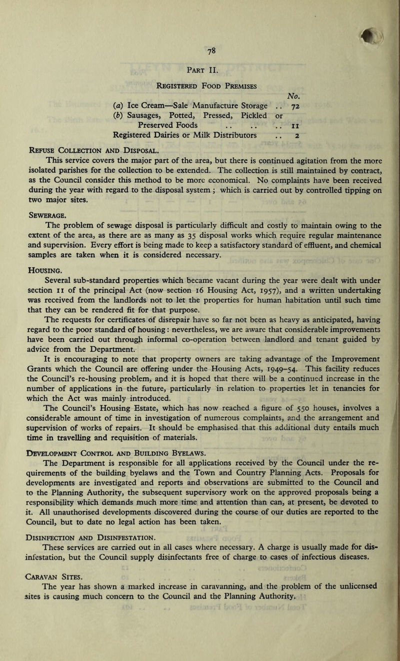 Part II. Registered Food Premises No. (a) Ice Cream—Sale Manufacture Storage .. 72 (£>) Sausages, Potted, Pressed, Pickled or Preserved Foods .. .. .. 11 Registered Dairies or Milk Distributors .. 2 Refuse Collection and Disposal. This service covers the major part of the area, but there is continued agitation from the more isolated parishes for the collection to be extended. The collection is still maintained by contract, as the Council consider this method to be more economical. No complaints have been received during the year with regard to the disposal system ; which is carried out by controlled tipping on two major sites. Sewerage. The problem of sewage disposal is particularly difficult and costly to maintain owing to the extent of the area, as there are as many as 35 disposal works which require regular maintenance and supervision. Every effort is being made to keep a satisfactory standard of effluent, and chemical samples are taken when it is considered necessary. Housing. Several sub-standard properties which became vacant during the year were dealt with under section 11 of the principal Act (now section 16 Housing Act, 1957), and a written undertaking was received from the landlords not to let the properties for human habitation until such time that they can be rendered fit for that purpose. The requests for certificates of disrepair have so far not been as heavy as anticipated, having regard to the poor standard of housing: nevertheless, we are aware that considerable improvements have been carried out through informal co-operation between landlord and tenant guided by advice from the Department. It is encouraging to note that property owners are taking advantage of the Improvement Grants which the Council are offering under the Housing Acts, 1949-54. This facility reduces the Council’s re-housing problem, and it is hoped that there will be a continued increase in the number of applications in the future, particularly in relation to properties let in tenancies for which the Act was mainly introduced. The Council's Housing Estate, which has now reached a figure of 550 houses, involves a considerable amount of time in investigation of numerous complaints, and the arrangement and supervision of works of repairs. It should be emphasised that this additional duty entails much time in travelling and requisition of materials. Development Control and Building Byelaws. The Department is responsible for all applications received by the Council under the re- quirements of the building byelaws and the Town and Country Planning Acts. Proposals for developments are investigated and reports and observations are submitted to the Council and to the Planning Authority, the subsequent supervisory work on the approved proposals being a responsibility which demands much more time and attention than can, at present, be devoted to it. All unauthorised developments discovered during the course of our duties are reported to the Council, but to date no legal action has been taken. Disinfection and Disinfestation. These services are carried out in all cases where necessary. A charge is usually made for dis- infestation, but the Council supply disinfectants free of charge to cases of infectious diseases. Caravan Sites. The year has shown a marked increase in caravanning, and the problem of the unlicensed sites is causing much concern to the Council and the Planning Authority.