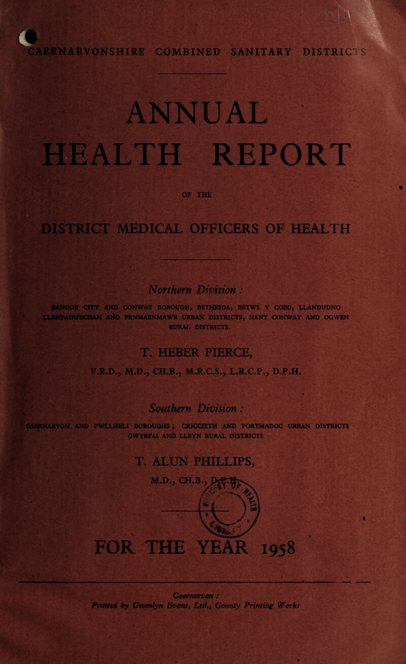 ANNUAL ' HEALTH REPORT OF THE DISTRICT MEDICAL OFFICERS OF HEALTH Northern Division : BANGOR CITY AND CONWAY BOROUGH, BETHESDA, BETWS Y COED, LLANDUDNO LLANFA1RFECHAN AND PENMAENMAWR URBAN DISTRICTS, NANT CONWAY AND OGWBN RURAL DISTRICTS. T. HEBER PIERCE, V.R.D., M.D., CH.B., M.R.C.S., L.R.C.P., D.P.H. Southern Division : CAERNARVON AND PWLLHELI BOROUGHS j CRICCIETH AND PORTMADOC URBAN DISTRICTS GWYRFAI AND LLEYN RURAL DISTRICTS T. ALUN PHILLIPS, FOR THE YEAR 1958 Caernarvon : Printed by Gwenlyn Evans, Ltd,, County Printing Works t