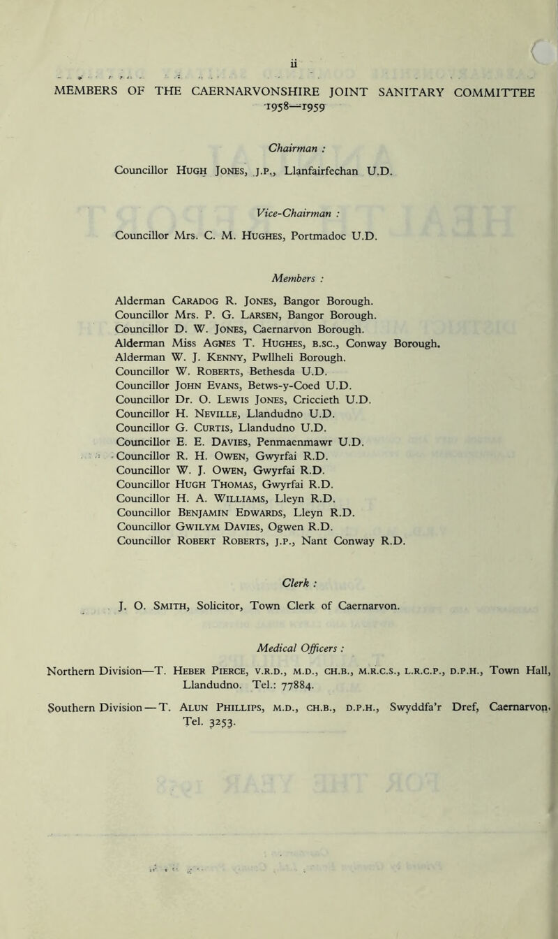 u MEMBERS OF THE CAERNARVONSHIRE JOINT SANITARY COMMITTEE 'l95%—'*959 Chairman : Councillor Hugh Jones, j.p., Llanfairfechan U.D. Vice-Chairman : Councillor Mrs. C. M. Hughes, Portmadoc U.D. Members : Alderman Caradog R. Jones, Bangor Borough. Councillor Mrs. P. G. Larsen, Bangor Borough. Councillor D. W. Jones, Caernarvon Borough. Alderman Miss Agnes T. Hughes, b.sc., Conway Borough. Alderman W. J. Kenny, Pwllheli Borough. Councillor W. Roberts, Bethesda U.D. Councillor John Evans, Betws-y-Coed U.D. Councillor Dr. O. Lewis Jones, Criccieth U.D. Councillor H. Neville, Llandudno U.D. Councillor G. Curtis, Llandudno U.D. Councillor E. E. Davies, Penmaenmawr U.D. Councillor R. H. Owen, Gwyrfai R.D. Councillor W. J. Owen, Gwyrfai R.D. Councillor Hugh Thomas, Gwyrfai R.D. Councillor H. A. Williams, Lleyn R.D. Councillor Benjamin Edwards, Lleyn R.D. Councillor Gwilym Davies, Ogwen R.D. Councillor Robert Roberts, j.p., Nant Conway R.D. Clerk : J. O. Smith, Solicitor, Town Clerk of Caernarvon. Medical Officers : Northern Division—T. Heber Pierce, v.r.d., m.d., ch.b., m.r.c.s., l.r.c.p., d.p.h.. Town Hall, Llandudno. Tel.: 77884. Southern Division — T. Alun Phillips, m.d., ch.b., d.p.h., Swyddfa’r Dref, Caernarvon. Tel. 3253.