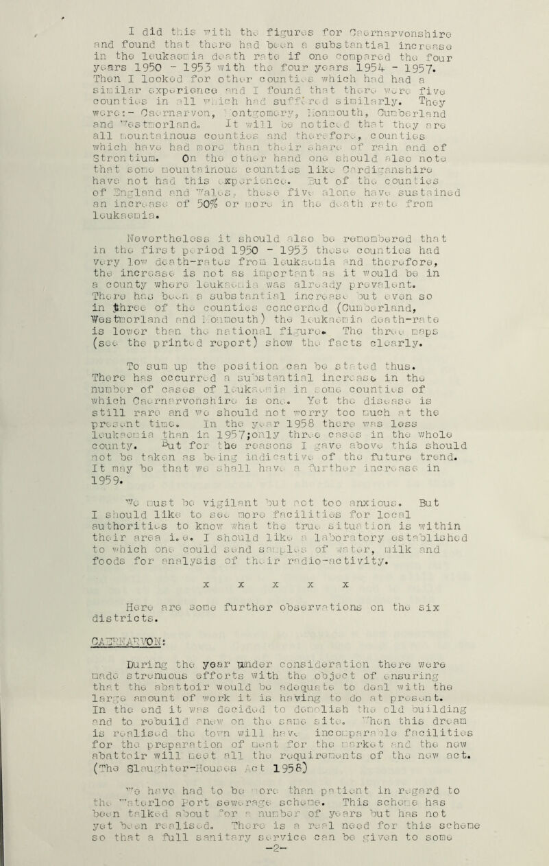 and found that there had been a substantial increase in the leukaemia death rate? if one compared the four years 1950 - 1953 with the four years 195^- - 1957. Then I looked for other counties which had had a similar experience and I found that there wore five counties in all YM.ich had suffered similarly. They were*- Caernarvon, ' ontgomory, Konmouth, Cumberland and ’7estmorlando it will be noticed that they are all mountainous counties and therefore., counties which have had more than their share of rain and of Strontium. On the other hand one should also note that some mountainous counties like Cardiganshire have not had this experience. But of the counties of England and ?alos, these five alone have. sustained an increase of 50^ or more in the death rate from leukaemia. Nevertheless it should also be remembered that in the first period 1950 - 1953 these counties had very low death-rates from leukaemia and therefore, the increase is not as important as it would be in a county where leukaemia was already prevalent. There has been a substantial increase but even so in Jthree of the counties concerned (Cumberland, V/estmorland and konmouth) the leukaemia death-rate is lower than the national figure* The throw maps (see the printed report) show the facts clearly. To sum up the position can bo stated thus. There has occurred a substantial increase in the number of cases of leukaemia in some counties of which Caernarvonshire is one. Yet the disease is still rare and we should not worry too much at the present time. In the year 1958 there was less leukaemia than in 1957jonly three cases in the whole county. Aut for the reasons I gave above this should not be taken as being indicative of the future trend. It may be that we shall have a further increase in 1959. y>G must bo vigilant but hot too anxious. But I should like to see more facilities for local authorities to know what the true situation is within their area i. e. I should like a laboratory established to which one could send samples of ova tor, milk and foods for analysis of their radio-activity. X X X X X Here are some further observations on the six districts. C A CRN AN YON: During the year hinder consideration there were made strenuous efforts with the object of ensuring that the abattoir would be adequate to deal with the large amount of work it is having to do at present. In the end it was decided to demolish the old building and to rebuild anew on the same site. ’.'hen this dream is realised the town will have. incomparable facilities for the preparation of meat for the market and the new abattoir will meet all the requirements of the new act. (The Slaughter-Houses Act 1958) we have had to be ”ore than patient in regard to th^. Waterloo Port sewerage scheme. This scheme has been talked about or a number of years but has not yet been realised. There is a real need for this scheme so that a full sanitary service can be given to some- ~2~