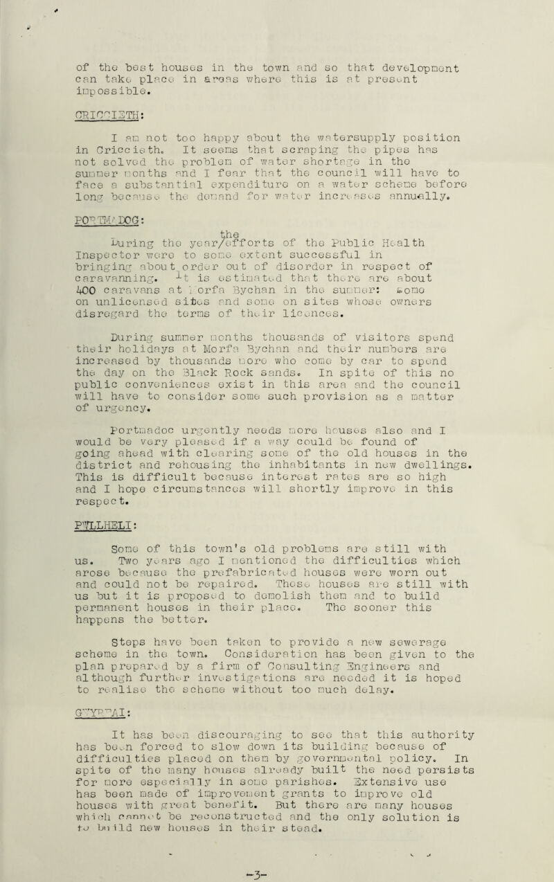 can take place in areas where this is at present impossible. CRICCIETH: I am not too happy about the watersupply position in Criccieth. It seems that scraping the pipes has not solved the problem of water shortage in the summer months and I fear that the council will have to face a substantial expenditure on a water scheme before long because, the demand for water increases annually. PCF TM/ DOG: the muring the year/efforts of the Public Health Inspector were to some extent successful in bringing about, order out of disorder in respect of caravanning. ^t is estimated that there are about 400 caravans at i orfa Bychan in the summer: tomo on unlicensed sites and some on sites whose owners disregard the terms of the.ir licences. Luring summer months thousands of visitors spend their holidays at Morfa Bychan and their numbers are increased by thousands more who come by car to spend the day on the Black Pock sands. In spite of this no public conveniences exist in this area and the council will have to consider some such provision as a matter of urgency. portmadoc urgently needs more houses also and I would be very pleased if a way could be found of going ahead with clearing some of the old houses in the district and rehousing the inhabitants in new dwellings. This is difficult because interest rates are so high and I hope circumstances will shortly improve in this respec t. PTLLHBLI: Some of this town’s old problems are still with us. Two years ago I mentioned the difficulties which arose because the prefabricated houses were worn out and could not be repaired. These houses are still with us but it is proposed to demolish them and to build permanent houses in their place. The sooner this happens the better. Steps have been taken to provide a new sewerage scheme in the town. Consideration has been given to the plan prepared by a firm of Consulting Engineers and although furthc-r investigations are needed it is hoped to realise the scheme without too much delay. G^YPPAI: It has been discouraging to see that this authority has ben-n forced to slow down its building because of difficulties placed on them by governmental policy. In spite of the many houses already built the need persists for more especially in some parishes. Extensive use has been made of improvement grants to improve old houses with great benefit. But there are many houses which cannot be reruns trueted and the only solution is tu bniId new houses in their stead.