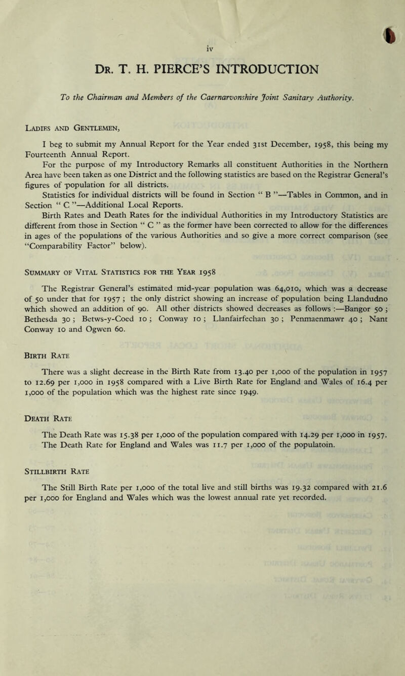 Dr. T. H. PIERCE’S INTRODUCTION To the Chairman and Members of the Caernarvonshire Joint Sanitary Authority. Ladies and Gentlemen, I beg to submit my Annual Report for the Year ended 31st December, 1958, this being my Fourteenth Annual Report. For the purpose of my Introductory Remarks all constituent Authorities in the Northern Area have been taken as one District and the following statistics are based on the Registrar General’s figures of population for all districts. Statistics for individual districts will be found in Section “ B ”—Tables in Common, and in Section “ C ”—Additional Local Reports. Birth Rates and Death Rates for the individual Authorities in my Introductory Statistics are different from those in Section “ C ” as the former have been corrected to allow for the differences in ages of the populations of the various Authorities and so give a more correct comparison (see “Comparability Factor” below). Summary of Vital Statistics for the Year 1958 The Registrar General’s estimated mid-year population was 64,010, which was a decrease of 50 under that for 1957 ; the only district showing an increase of population being Llandudno which showed an addition of 90. All other districts showed decreases as follows :—Bangor 50 ; Bethesda 30 ; Betws-y-Coed 10 ; Conway 10 ; Llanfairfechan 30 ; Penmaenmawr 40 ; Nant Conway 10 and Ogwen 60. Birth Rate There was a slight decrease in the Birth Rate from 13.40 per 1,000 of the population in 1957 to 12.69 Per 1,000 in 1958 compared with a Live Birth Rate for England and Wales of 16.4 per 1,000 of the population which was the highest rate since 1949. Death Rate The Death Rate was 15.38 per 1,000 of the population compared with 14.29 per 1,000 in 1957. The Death Rate for England and Wales was 11.7 per 1,000 of the populatoin. Stillbirth Rate The Still Birth Rate per 1,000 of the total live and still births was 19.32 compared with 21.6 per 1,000 for England and Wales which was the lowest annual rate yet recorded.