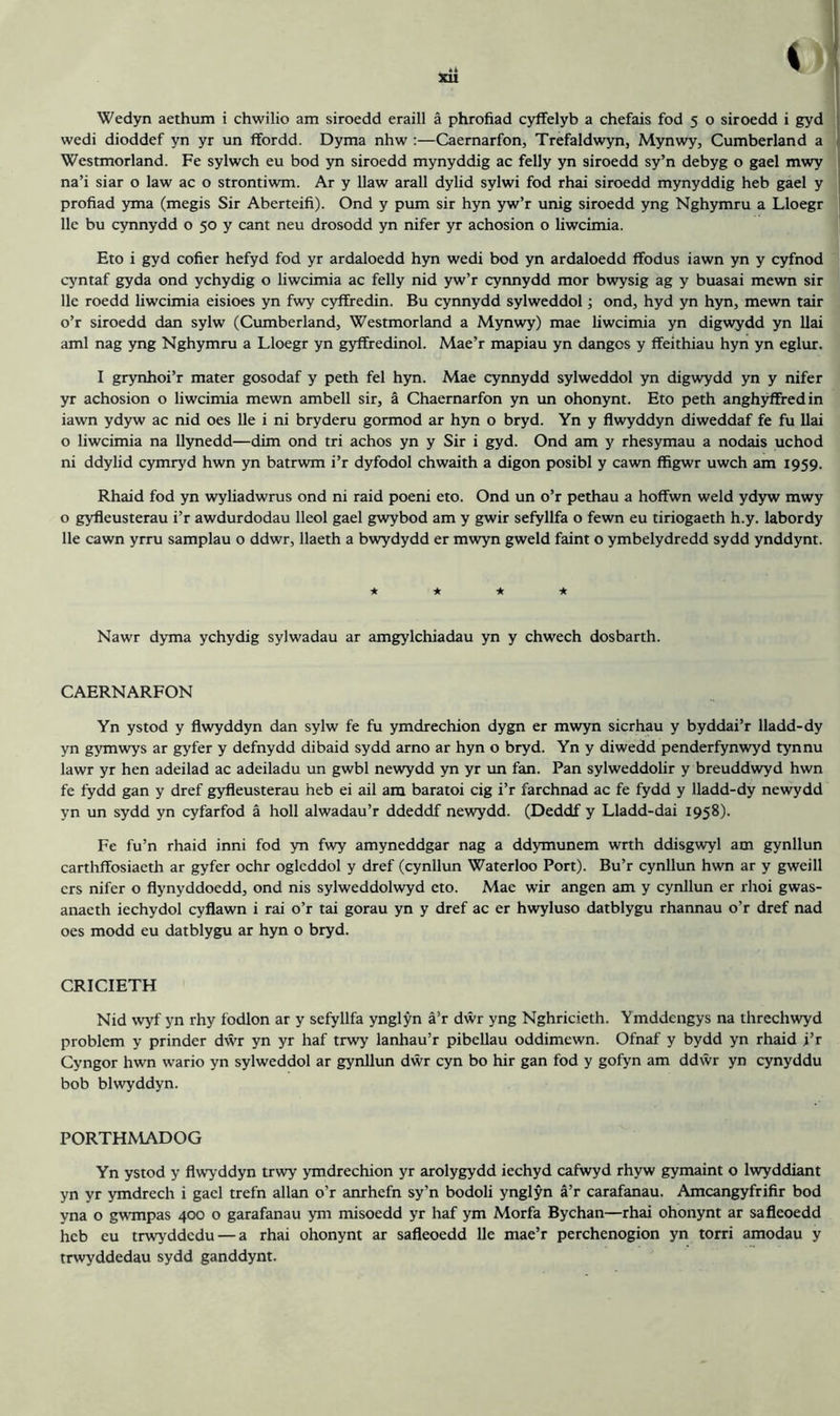 wedi dioddef yn yr un ffordd. Dyma nhw :—Caernarfon, Trefaldwyn, Mynwy, Cumberland a Westmorland. Fe sylwch eu bod yn siroedd mynyddig ac felly yn siroedd sy’n debyg o gael mwy na’i siar o law ac o strontiwm. Ar y Haw arall dylid sylwi fod rhai siroedd mynyddig heb gael y profiad yma (megis Sir Aberteifi). Ond y pum sir hyn yw’r unig siroedd yng Nghymru a Lloegr lie bu cynnydd o 50 y cant neu drosodd yn nifer yr achosion o liwcimia. Eto i gyd cofier hefyd fod yr ardaloedd hyn wedi bod yn ardaloedd ffodus iawn yn y cyfnod cyntaf gyda ond ychydig o liwcimia ac felly nid yw’r cynnydd mor bwysig ag y buasai mewn sir lie roedd liwcimia eisioes yn fwy cyffredin. Bu cynnydd sylweddol; ond, hyd yn hyn, mewn tair o’r siroedd dan sylw (Cumberland, Westmorland a Mynwy) mae liwcimia yn digwydd yn Uai ami nag yng Nghymru a Lloegr yn gyffredinol. Mae’r mapiau yn dangcs y ffeithiau hyn yn eglur. I grynhoi’r mater gosodaf y peth fel hyn. Mae cynnydd sylweddol yn digwydd yn y nifer yr achosion o liwcimia mewn ambell sir, a Chaernarfon yn un ohonynt. Eto peth anghyffredin iawn ydyw ac nid oes lie i ni bryderu gormod ar hyn o bryd. Yn y flwyddyn diweddaf fe fu llai o liwcimia na llynedd—dim ond tri achos yn y Sir i gyd. Ond am y rhesymau a nodais uchod ni ddylid cymryd hwn yn batrwm i’r dyfodol chwaith a digon posibl y cawn ffigwr uwch am 1959. Rhaid fod yn wyliadwrus ond ni raid poeni eto. Ond un o’r pethau a hoffwn weld ydyw mwy o gyfleusterau i’r awdurdodau lleol gael gwybod am y gwir sefyllfa o fewn eu tiriogaeth h.y. labordy lie cawn yrru samplau o ddwr, llaeth a bwydydd er mwyn gweld faint o ymbelydredd sydd ynddynt. * ★ ★ ★ Nawr dyma ychydig sylwadau ar amgylchiadau yn y chwech dosbarth. CAERNARFON Yn ystod y flwyddyn dan sylw fe fu ymdrechion dygn er mwyn sicrhau y byddai’r lladd-dy yn gymwys ar gyfer y defnydd dibaid sydd arno ar hyn o bryd. Yn y diwedd penderfynwyd tynnu lawr yr hen adeilad ac adeiladu un gwbl newydd yn yr un fan. Pan sylweddolir y breuddwyd hwn fe fydd gan y dref gyfleusterau heb ei ail am baratoi cig i’r farchnad ac fe fydd y lladd-dy newydd yn un sydd yn cyfarfod a holl alwadau’r ddeddf newydd. (Deddf y Lladd-dai 1958). Fe fu’n rhaid inni fod yn fwy amyneddgar nag a ddymunem wrth ddisgwyl am gynllun carthffosiaeth ar gyfer ochr oglcddol y dref (cynllun Waterloo Port). Bu’r cynllun hwn ar y gweill ers nifer o flynyddoedd, ond nis sylweddolwyd eto. Mae wir angen am y cynllun er rhoi gwas- anacth iechydol cyflawn i rai o’r tai gorau yn y dref ac er hwyluso datblygu rhannau o’r dref nad oes modd eu datblygu ar hyn o bryd. CRICIETH Nid wyf yn rhy fodlon ar y sefyllfa ynglyn a’r dwr yng Nghricieth. Ymddcngys na threchwyd problem y prinder dwr yn yr haf trwy lanhau’r pibellau oddimewn. Ofnaf y bydd yn rhaid i’r Cyngor hwn wario yn sylweddol ar gynllun dwr cyn bo hir gan fod y gofyn am ddwr yn cynyddu bob blwyddyn. PORTHMADOG Yn ystod y flwyddyn trwy ymdrechion yr arolygydd iechyd cafwyd rhyw gymaint o lwyddiant yn yr ymdrech i gael trefn allan o’r anrhefn sy’n bodoli ynglyn a’r carafanau. Amcangyfrifir bod yna o gwmpas 400 o garafanau ym misoedd yr haf ym Morfa By chan—rhai ohonynt ar safleoedd heb eu trwyddcdu — a rhai ohonynt ar safleoedd He mae’r perchcnogion yn torri amodau y trwyddedau sydd ganddynt.