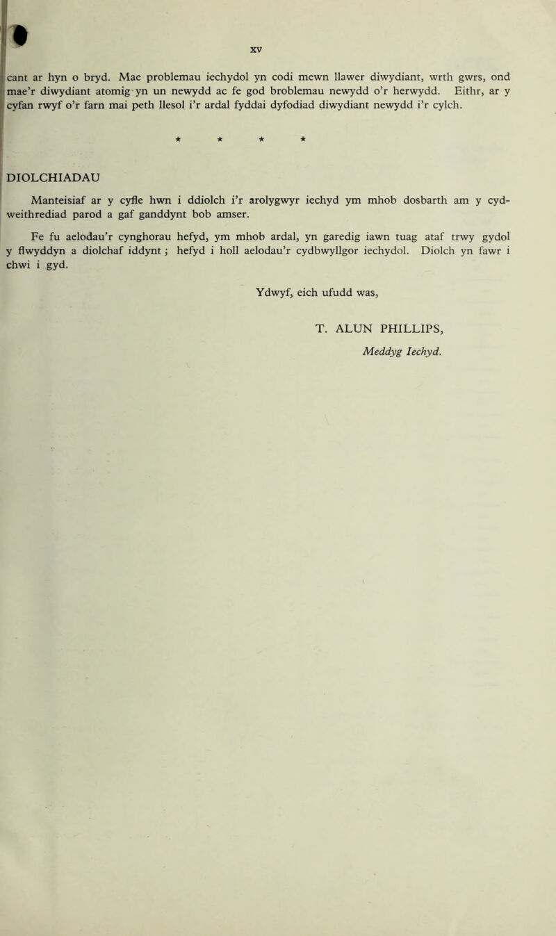 mae’r diwydiant atomig yn un newydd ac fe god broblemau newydd o’r herwydd. Eithr, ar y cyfan rwyf o’r farn mai peth llesol i’r ardal fyddai dyfodiad diwydiant newydd i’r cylch. ★ ★ ★ ★ DIOLCHIADAU Manteisiaf ar y cyfle hwn i ddiolch i’r arolygwyr iechyd ym mhob dosbarth am y cyd- weithrediad parod a gaf ganddynt bob amser. Fe fu aelodau’r cynghorau hefyd, ym mhob ardal, yn garedig iawn tuag ataf trwy gydol y flwyddyn a diolchaf iddynt; hefyd i holl aelodau’r cydbwyllgor iechydol. Diolch yn fawr i chwi i gyd. Ydwyf, eich ufudd was, T. ALUN PHILLIPS, Meddyg Iechyd.