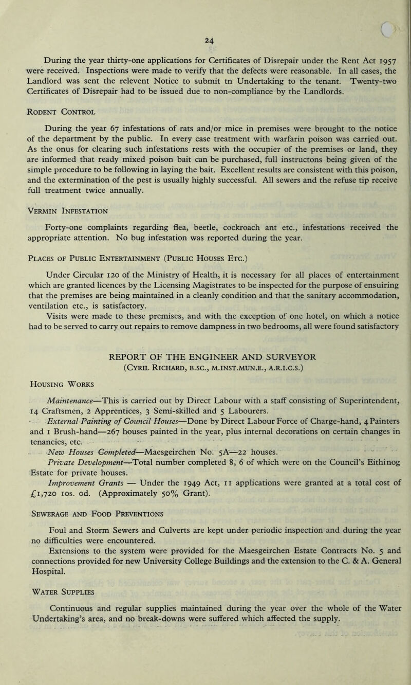 C >' During the year thirty-one applications for Certificates of Disrepair under the Rent Act 1957 were received. Inspections were made to verify that the defects were reasonable. In all cases, the Landlord was sent the relevent Notice to submit tn Undertaking to the tenant. Twenty-two Certificates of Disrepair had to be issued due to non-compliance by the Landlords. Rodent Control During the year 67 infestations of rats and/or mice in premises were brought to the notice of the department by the public. In every case treatment with warfarin poison was carried out. As the onus for clearing such infestations rests with the occupier of the premises or land, they are informed that ready mixed poison bait can be purchased, full instructons being given of the simple procedure to be following in laying the bait. Excellent results are consistent with this poison, and the extermination of the pest is usually highly successful. All sewers and the refuse tip receive full treatment twice annually. Vermin Infestation Forty-one complaints regarding flea, beetle, cockroach ant etc., infestations received the appropriate attention. No bug infestation was reported during the year. Places of Public Entertainment (Public Houses Etc.) Under Circular 120 of the Ministry of Health, it is necessary for all places of entertainment which are granted licences by the Licensing Magistrates to be inspected for the purpose of ensuiring that the premises are being maintained in a cleanly condition and that the sanitary accommodation, ventilation etc., is satisfactory. Visits were made to these premises, and with the exception of one hotel, on which a notice had to be served to carry out repairs to remove dampness in two bedrooms, all were found satisfactory REPORT OF THE ENGINEER AND SURVEYOR (Cyril Richard, b.sc., m.inst.mun.e., a.r.i.c.s.) Housing Works Maintenance—This is carried out by Direct Labour with a staff consisting of Superintendent, 14 Craftsmen, 2 Apprentices, 3 Semi-skilled and 5 Labourers. External Painting of Council Houses—Done by Direct Labour Force of Charge-hand, 4 Painters and 1 Brush-hand—267 houses painted in the year, plus internal decorations on certain changes in tenancies, etc. New Houses Completed.—Maesgeirchen No. 5A—22 houses. Private Development—Total number completed 8, 6 of which were on the Council’s Eithinog Estate for private houses. Improvement Grants — Under the 1949 Act, 11 applications were granted at a total cost of £1,720 10s. od. (Approximately 50% Grant). Sewerage and Food Preventions Foul and Storm Sewers and Culverts are kept under periodic inspection and during the year no difficulties were encountered. Extensions to the system were provided for the Maesgeirchen Estate Contracts No. 5 and connections provided for new University College Buildings and the extension to the C. & A. General Hospital. Water Supplies Continuous and regular supplies maintained during the year over the whole of the Water Undertaking’s area, and no break-downs were suffered which affected the supply.