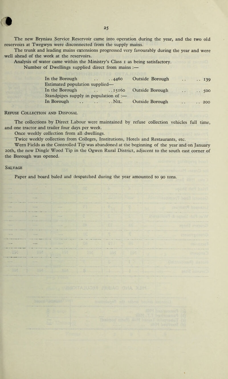 The new Bryniau Service Reservoir came into operation during the year, and the two old reservoirs at Twrgwyn were disconnected from the supply mains. The trunk and leading mains extensions progressed very favourably during the year and were well ahead of the work at the reservoirs. Analysis of water came within the Ministry’s Class i as being satisfactory. Number of Dwellings supplied direct from mains :— In the Borough .. ..4460 Estimated population supplied— In the Borough . . . . 15160 Standpipes supply in population of In Borough .. .. ..Nil. Outside Borough •• 139 Outside Borough .. 500 Outside Borough .. 200 Refuse Collection and Disposal The collections by Direct Labour were maintained by refuse collection vehicles full time, and one tractor and trailer four days per week. Once weekly collection from all dwellings. Twice weekly collection from Colleges, Institutions, Hotels and Restaurants, etc. Wern Fields as the Controlled Tip was abandoned at the beginning of the year and on January 20th, the new Dingle Wood Tip in the Ogwen Rural District, adjacent to the south east corner of the Borough was opened. Salvage Paper and board baled and despatched during the year amounted to 90 tons.
