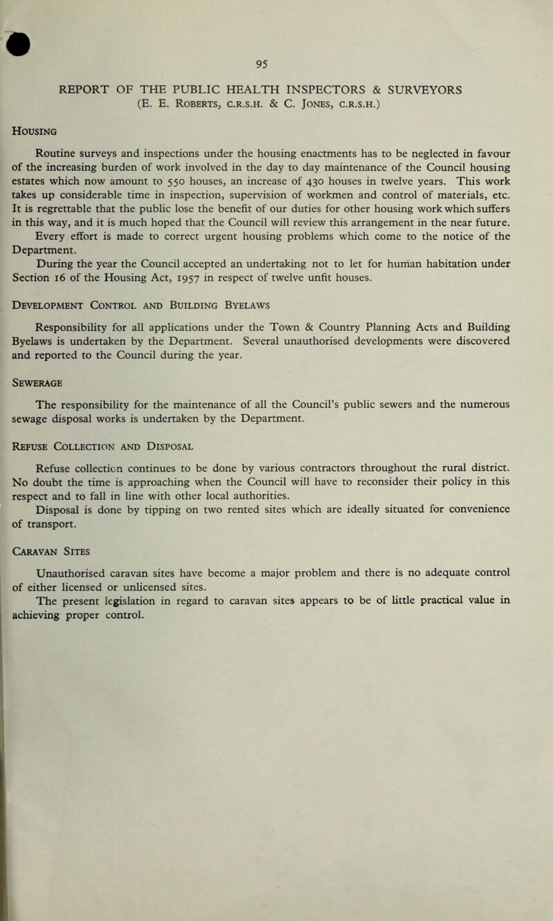 REPORT OF THE PUBLIC HEALTH INSPECTORS & SURVEYORS (E. E. Roberts, c.r.s.h. & C. Jones, c.r.s.h.) Housing Routine surveys and inspections under the housing enactments has to be neglected in favour of the increasing burden of work involved in the day to day maintenance of the Council housing estates which now amount to 550 houses, an increase of 430 houses in twelve years. This work takes up considerable time in inspection, supervision of workmen and control of materials, etc. It is regrettable that the public lose the benefit of our duties for other housing work which suffers in this way, and it is much hoped that the Council will review this arrangement in the near future. Every effort is made to correct urgent housing problems which come to the notice of the Department. During the year the Council accepted an undertaking not to let for human habitation under Section 16 of the Housing Act, 1957 in respect of twelve unfit houses. Development Control and Building Byelaws Responsibility for all applications under the Town & Country Planning Acts and Building Byelaws is undertaken by the Department. Several unauthorised developments were discovered and reported to the Council during the year. Sewerage The responsibility for the maintenance of all the Council’s public sewers and the numerous sewage disposal works is undertaken by the Department. Refuse Collection and Disposal Refuse collection continues to be done by various contractors throughout the rural district. No doubt the time is approaching when the Council will have to reconsider their policy in this respect and to fall in line with other local authorities. Disposal is done by tipping on two rented sites which are ideally situated for convenience of transport. Caravan Sites Unauthorised caravan sites have become a major problem and there is no adequate control of either licensed or unlicensed sites. The present legislation in regard to caravan sites appears to be of little practical value in achieving proper control.