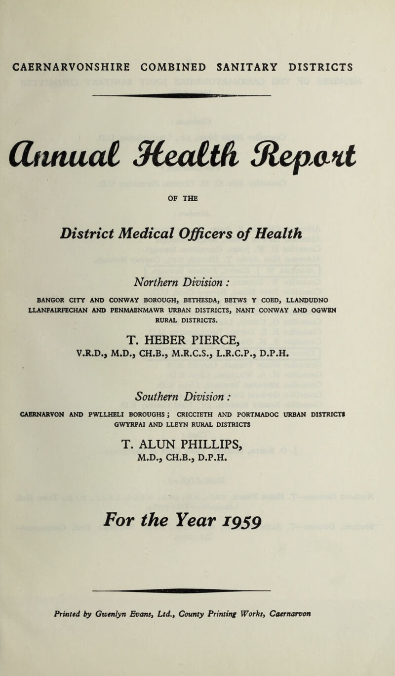 (ZnnuaC Meatth 3lepa%t OF THE District Medical Officers of Health Northern Division: BANGOR CITY AND CONWAY BOROUGH, BETHESDA, BETWS Y COED, LLANDUDNO LLANFAIRFECHAN AND PENMAENMAWR URBAN DISTRICTS, NANT CONWAY AND OGWEN RURAL DISTRICTS. T. HEBER PIERCE, V.R.D., M.D., CH.B., M.R.C.S., L.R.C.P., D.P.H. Southern Division: CAERNARVON AND PWLLHELI BOROUGHS ; CRICCIETH AND PORTMADOC URBAN DISTRICTS GWYRFAI AND LLEYN RURAL DISTRICTS T. ALUN PHILLIPS, M.D., CH.B., D.P.H. For the Year 1959