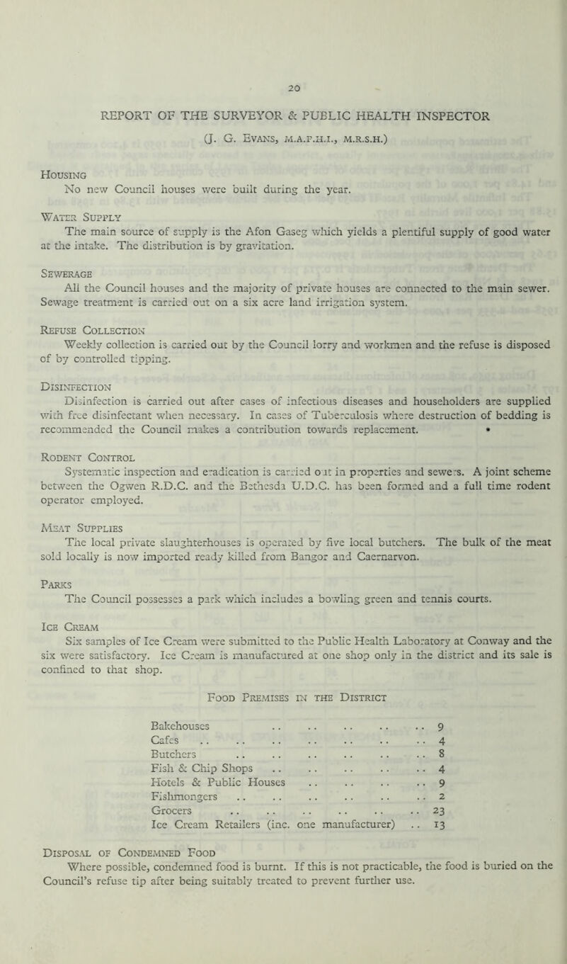 REPORT OF THE SURVEYOR & PUBLIC HEALTH INSPECTOR (J. G. Evans, m.a.f.h.i., m.r.s.h.) Housing No new Council houses were built during the year. Water Supfly The main source of supply is the Afon Gaseg which yields a plentiful supply of good water at the intake. The distribution is by gravitation. Sewerage All the Council houses and the majority of private houses are connected to the main sewer. Sewage treatment is carried out on a six acre land irrigation system. Refuse Collection Weekly collection is carried out by the Council lorry and workmen and the refuse is disposed of by controlled tipping. Disinfection Disinfection is carried out after cases of infectious diseases and householders are supplied with free disinfectant when necessary. In cases of Tuberculosis where destruction of bedding is recommended the Council makes a contribution towards replacement. • Rodent Control Systematic inspection and e~adication is carried out in properties and sewe-s. A joint scheme between the Ogwen R.D.C. and the Bethesdi U.D.C. has been formed and a full time rodent operator employed. Meat Supplies The local private slaughterhouses is operated by five local butchers. The built of the meat sold locally is now imported ready killed from Bangor and Caernarvon. Parks The Council possesses a park which includes a bowling green and tennis courts. Ice Cream Six samples of Ice Cream were submitted to the Public Health Laboratory at Conway and the six were satisfactory. Ice Cream is manufactured at one shop only in the district and its sale is confined to that shop. Food Premises in the District Bakehouses .. .. .. .. • • 9 Cafes .. .. .. .. .. .. .. 4 Butchers .. .. .. .. .. .. 8 Fish & Chip Shops .. .. .. .. • • 4 Hotels & Public Houses .. .. .. .. 9 Fishmongers .. .. .. .. .. .. 2 Grocers .. .. .. .. .. .. 23 Ice Cream Retailers (inc. one manufacturer) .. 13 Disposal of Condemned Food Where possible, condemned food is burnt. If this is not practicable, the food is buried on the Council’s refuse tip after being suitably treated to prevent further use.