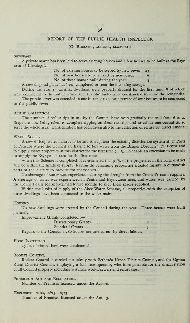 REPORT OF THE PUBLIC HEALTH INSPECTOR (G. Richards, m.r.s.h., m.a.p.h.i.) Sewerage A private sewer has been laid to serve existing houses and a few houses to be built at the Bryn area of Llandegai. No. of existing houses to be served by new sewer 23 No. of new houses to be served by new sewer 6 No. of these houses built during the year .. 3 A new disposal plant has been completed to treat the incoming sewage. During the year 13 existing dwellings were properly drained for the first time, 8 of which were connected to the public sewer and 5 septic tanks were constructed to serve the remainder. The public sewer was extended in one instance to allow a terrace of four houses to be connected to the public sewer. Refuse Collection The number of refuse tips in use by the Council have been gradually reduced from 6 to 2. Steps are now being taken to complete tipping on these two tips and to utilize one central tip to serve the whole area. Consideration has been given also to the collection of refuse by direct labour. Water Supply A new 6 loop water main is to be laid to augment the existing distribution system at (1) Parts of Penrhos where the Council are having to buy water from the Bangor Borough ; (2) Pentir and to supply many properties in this district for the first time ; (3) To enable an extension to be made to supply the Brynywaen area for the first time. When this Scheme is completed, it is estimated that 91% of the properties in the rural district will be within the limits of supply, leaving the remaining properities situated mainly in outlandish parts of the district to provide for themselves. No shortage of water was experienced during the drought from the Council’s main supplies. A shortage of water was experienced in Pentir and Brynywaen area, and water was carried by the Council daily for approximately two months to keep these places supplied. Within the limits of supply of the Aber Water Scheme, all properties with the exception of three dwellings have been connected to the water main. Housing No new dwellings were erected by the Council during the year. Three houses were built privately. Improvement Grants completed :— Discretionary Grants .. .. .. .. 5 Standard Grants .. .. .. .. .. 3 Repairs to the Council’s 280 houses are carried out by direct labour. Food Inspection 45 lb. of tinned ham were condemned. Rodent Control Rodent Control is carried out jointly with Bethesda Urban District Council, and the Ogwen Rural District Council, employing a full time operator, who is responsible for the disinfestation of all Council property including sewerage works, sewers and refuse tips. Petroleum Act and Regulations Number of Premises licenced under the Act—6. Explosives Acts, 1875—1923 Number of Premises licenced under the Act—3.