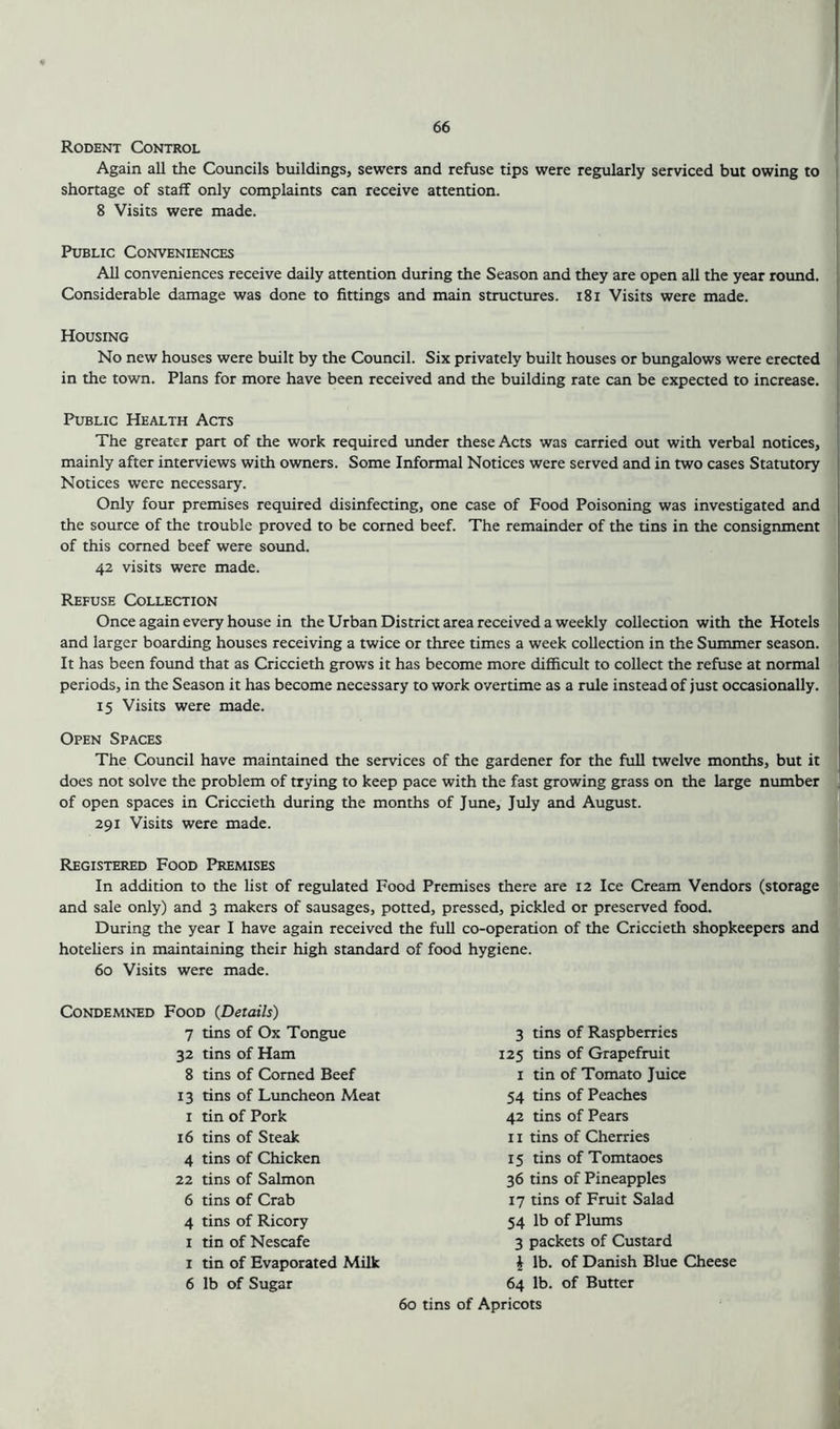 Rodent Control Again all the Councils buildings, sewers and refuse tips were regularly serviced but owing to shortage of staff only complaints can receive attention. 8 Visits were made. Public Conveniences All conveniences receive daily attention during the Season and they are open all the year round. Considerable damage was done to fittings and main structures. 181 Visits were made. Housing No new houses were built by the Council. Six privately built houses or bungalows were erected in the town. Plans for more have been received and the building rate can be expected to increase. Public Health Acts The greater part of the work required under these Acts was carried out with verbal notices, mainly after interviews with owners. Some Informal Notices were served and in two cases Statutory Notices were necessary. Only four premises required disinfecting, one case of Food Poisoning was investigated and the source of the trouble proved to be corned beef. The remainder of the tins in the consignment of this corned beef were sound. 42 visits were made. Refuse Collection Once again every house in the Urban District area received a weekly collection with the Hotels and larger boarding houses receiving a twice or three times a week collection in the Summer season. It has been found that as Criccieth grows it has become more difficult to collect the refuse at normal periods, in the Season it has become necessary to work overtime as a rule instead of just occasionally. 15 Visits were made. Open Spaces The Council have maintained the services of the gardener for the full twelve months, but it does not solve the problem of trying to keep pace with the fast growing grass on the large number of open spaces in Criccieth during the months of June, July and August. 291 Visits were made. Registered Food Premises In addition to the list of regulated Food Premises there are 12 Ice Cream Vendors (storage and sale only) and 3 makers of sausages, potted, pressed, pickled or preserved food. During the year I have again received the full co-operation of the Criccieth shopkeepers and hoteliers in maintaining their high standard of food hygiene. 60 Visits were made. Condemned Food (Details) 7 tins of Ox Tongue 32 tins of Ham 8 tins of Corned Beef 13 tins of Luncheon Meat 1 tin of Pork 16 tins of Steak 4 tins of Chicken 22 tins of Salmon 6 tins of Crab 4 tins of Ricory 1 tin of Nescafe 1 tin of Evaporated Milk 6 lb of Sugar 3 tins of Raspberries 125 tins of Grapefruit 1 tin of Tomato Juice 54 tins of Peaches 42 tins of Pears 11 tins of Cherries 15 tins of Tomtaoes 36 tins of Pineapples 17 tins of Fruit Salad 54 lb of Plums 3 packets of Custard £ lb. of Danish Blue Cheese 64 lb. of Butter 60 tins of Apricots
