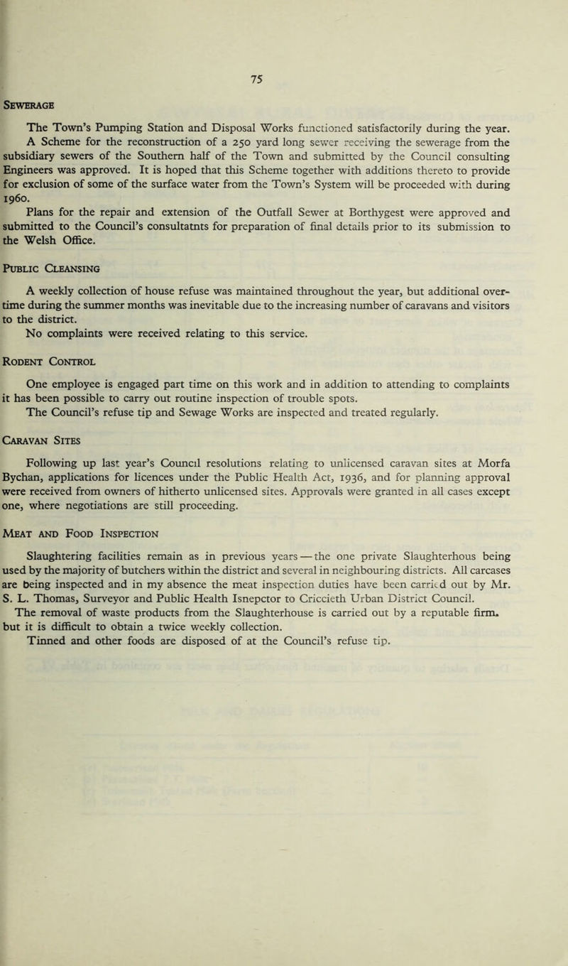 Sewerage The Town’s Pumping Station and Disposal Works functioned satisfactorily during the year. A Scheme for the reconstruction of a 250 yard long sewer receiving the sewerage from the subsidiary sewers of the Southern half of the Town and submitted by the Council consulting Engineers was approved. It is hoped that this Scheme together with additions thereto to provide for exclusion of some of the surface water from the Town’s System will be proceeded with during i960. Plans for the repair and extension of the Outfall Sewer at Borthygest were approved and submitted to the Council’s consultatnts for preparation of final details prior to its submission to the Welsh Office. Public Cleansing A weekly collection of house refuse was maintained throughout the year, but additional over- time during the summer months was inevitable due to the increasing number of caravans and visitors to the district. No complaints were received relating to this service. Rodent Control One employee is engaged part time on this work and in addition to attending to complaints it has been possible to carry out routine inspection of trouble spots. The Council’s refuse tip and Sewage Works are inspected and treated regularly. Caravan Sites Following up last year’s Council resolutions relating to unlicensed caravan sites at Morfa Bychan, applications for licences under the Public Health Act, 1936, and for planning approval were received from owners of hitherto unlicensed sites. Approvals were granted in all cases except one, where negotiations are still proceeding. Meat and Food Inspection Slaughtering facilities remain as in previous years — the one private Slaughterhous being used by the majority of butchers within the district and several in neighbouring districts. All carcases are being inspected and in my absence the meat inspection duties have been carried out by Mr. S. L. Thomas, Surveyor and Public Health Isnepctor to Criccieth Urban District Council. The removal of waste products from the Slaughterhouse is carried out by a reputable firm, but it is difficult to obtain a twice weekly collection. Tinned and other foods are disposed of at the Council’s refuse tip.