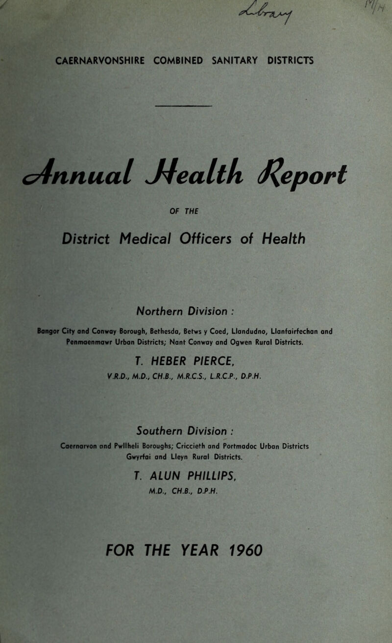 c4nnual J4ealtk J\eport OF THE District Medical Officers of Health Northern Division : Bangor City and Conway Borough, Bethesda, Betws y Coed, Llandudno, Llanfairfechan and Penmaenmawr Urban Districts; Nant Conway and Ogwen Rural Districts. T. HEBER PIERCE, V.R.D., M.D., CH.B., M.R.C.S., L.R.C.P., D.P.H. Southern Division : Caernarvon and Pwllheli Boroughs; Criccieth and Portmadoc Urban Districts Gwyrfai and Lleyn Rural Districts. T. ALUN PHILLIPS, M.D., CH.B., D.P.H.