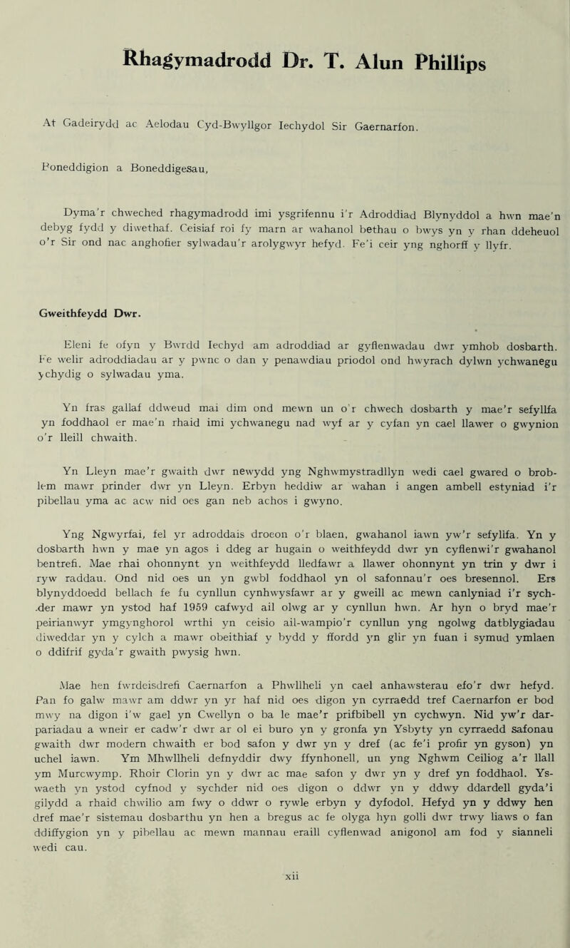 Rhagymadrodd Dr. T. Alun Phillips At Gadeirydd ac Aelodau Cyd-Bwyllgor Iechydol Sir Caernarfon. Poneddigion a Boneddigesau, Dyma'r chweched rhagymadrodd imi ysgrifennu i’r Adroddiad Blynyddol a hwn mae’n debyg fydd y diwethaf. Ceisiaf roi fy marn ar wahanol bethau o bwys yn y rhan ddeheuol o’r Sir ond nac anghofier sylwadau’r arolygwyr hefyd. Fe’i ceir yng nghorff y llyfr. Gweithfeydd Dwr. Eleni fe ofyn y Bvvrdd Iechyd am adroddiad ar gyflenwadau dwr ymhob dosbarth. Fe welir adroddiadau ar y pwnc o dan y penawdiau priodol ond hwyrach dyhvn ychwanegu ychydig o sylwadau yma. Yn iras gallaf ddweud mai dim ond mewn un o’r chwech dosbarth y mae’r sefyllfa yn foddhaol er mae’n rhaid imi ychwanegu nad wyf ar y cyfan yn cael llawer o gwynion o’r lleill chwaith. Yn Lleyn mae’r gwaith dwr newydd yng Nghwmystradllyn wedi cael gwared o brob- lem mawr prinder dwr yn Lleyn. Erbyn heddiw ar wahan i angen ambell estyniad i’r pibellau yma ac acw nid oes gan neb achos i gwyno. Yng Ngwyrfai, fel yr adroddais droeon o’r blaen, gwahanol iawn yw’r sefyllfa. Yn y dosbarth hwn y mae yn agos i ddeg ar hugain o weithfeydd dwr yn cyflenwi’r gwahanol bentrefi. Mae rhai ohonnynt yn weithfeydd lledfawr a llawer ohonnynt yn trin y dwr i ryw raddau. Ond nid oes un yn gwbl foddhaol yn ol safonnau’r oes bresennol. Ers blynyddoedd bellach fe fu cynllun cynhwysfawr ar y gweill ac mewn canlyniad i’r sych- -der mawr yn ystod haf 1959 cafwyd ail olwg ar y cynllun hwn. Ar hyn o bryd mae'r peirianwyr ymgynghorol wrthi yn ceisio ail-wampio’r cynllun yng ngolwg datblygiadau diweddar yn y cylch a mawr obeithiaf y bydd y ffordd 3m glir yn fuan i symud ymlaen o ddifrif gyda’r gwaith pwysig hwn. Mae hen fwrdeisdrefi Caernarfon a Phwllheli yn cael anhawsterau efo’r dwr hefyd. Pan fo galw mawr am ddwr yn yr haf nid oes digon yn cyrraedd tref Caernarfon er bod rmvy na digon i’w gael yn Cwellyn o ba le mae’r prifbibell yn cychwyn. Nid yw’r dar- pariadau a wneir er cadw’r dwr ar ol ei buro yn y gronfa yn Ysbyty yn cyrraedd safonau gwaith dwr modem chwaith er bod safon y dwr yn y dref (ac fe’i profir yn gyson) yn uchel iawn. Ym Mhwllheli defnyddir dwy ffynhonell, un yng Nghwm Ceiliog a’r llall ym Murcwymp. Rhoir Clorin yn y dwr ac mae safon y dwr yn y dref yn foddhaol. Ys- waeth yn ystod cyfnod y sychder nid oes digon o ddwr yn y ddwy ddardell gyda’i gilydd a rhaid chwilio am fwy o ddwr o rywle erbyn y dyfodol. Hefyd yn y ddwy hen dref mae’r sistemau dosbarthu yn hen a bregus ac fe olyga hyn golli dwr trwy liaws o fan ddiffygion yn y pibellau ac mewn mannau eraill cyflenwad anigonol am fod y sianneli wedi cau.