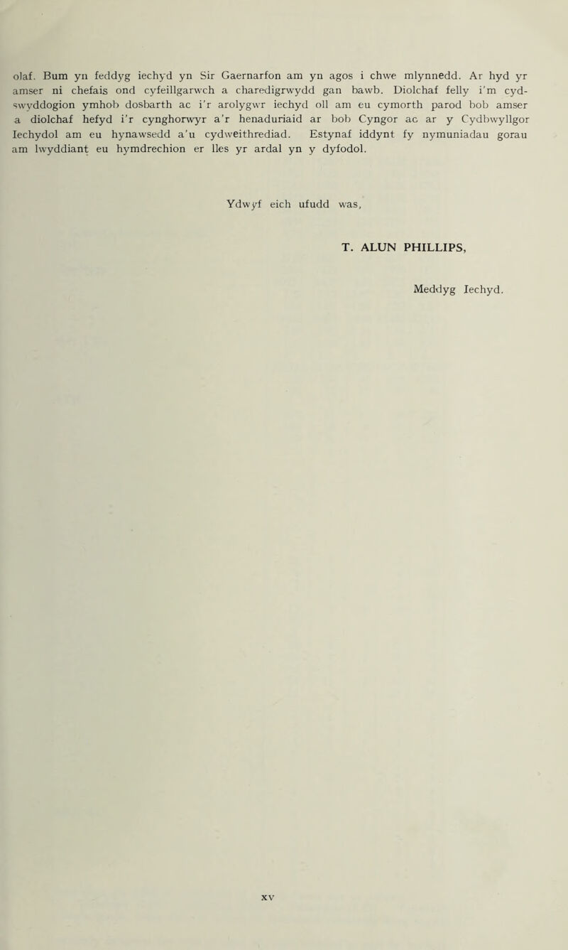 o)af. Bum yn feddyg iechyd yn Sir Caernarfon am yn agos i chwe mlynnedd. Ar hyd yr amser ni chefais ond cyfeillgarwch a charedigrwydd gan bawb. Uiolchaf felly i'm cyd- swvddogion ymhob dosbarth ac i'r arolygwr iechyd oil am eu cymorth parod bob amser a diolchaf hefyd i’r cynghorwyr a’r henaduriaid ar bob Cyngor ac ar y Cydbwyllgor Iechydol am eu hynawsedd a’u cydweithrediad. Estynaf iddynt fy nymuniadau gorau am lwyddiant eu hymdrechion er lies yr ardal yn y dyfodol. Ydwyf eich ufudd was. T. ALUN PHILLIPS, Meddyg Iechyd.