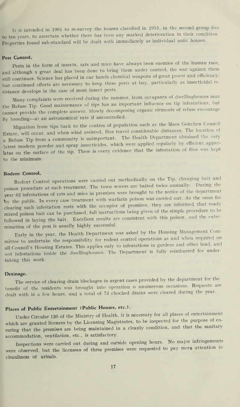 It is intended in 1961 to re-survey the houses classified in 1955, in the second group five to ten years, to ascertain whether there has been any marked deterioration in their condition Properties found sub-standard will be dealt with immediately as individual unfit houses. Pest Control. Pests in the form of insects, rats and mice have always been enemies of the human race, and although a great deal has been done to bring them under control, the war against them still continues. Science has placed in our hands chemical weapons of great power and efficiency, but continued efforts are necessary to keep these pests at bay, particularly as insecticidal re- sistance develops in the case of most insect pests. Many complaints were received during the summer, from occupants of dwellinghouses near the Refuse Tip. Good maintenance of tips has an important influence on tip infestations, but cannot provide the complete answer. Slowly decomposing organic elements of refuse encourage flv breeding—at an astronomical rate if uncontrolled. Migration from tips back to the centres of population such as the Maes Geirchen Council Estate will occur, and when wind assisted, flies travel considerable distances. The location of a Refuse Tip from a community is unimportant. The Health Department obtained the very latest modern powder and spray insecticides, which were applied regularly by efficient appar- atus on the surface of the tip. There is every evidence that the infestation of fl.es was kept to the minimum. Rodent Control. Rodent Control operations were carried out methodically on the Tip. changing bait and poison procedure at each treatment. The town sewers are baited twice annually. During the year 62 infestations of rats and mice in premises were brought to the notice of the department by the public. In every case treatment with warfarin poison was carried out. As the onus for clearing such infestation rests with the occupier of premises, they are informed that ready mixed poison bait can be purchased, full instructions being given of the simple procedure to be followed in laying the bait. Excellent results are consistent with this poison, and the exter- mination of the pest is usually highly successful. Early in the year, the Health Department was asked by the Housing Management Com- mittee to undertake the responsibility for rodent control operations as and when required on all Council's Housing Estates. This applies only to infestations in gardens and other land, and not infestations inside the dwellinghouses. The Department is fully reimbursed for under- taking this work. Drainage. The service of clearing drain blockages in urgent cases provided by the department for the benefit of the residents was brought into operation o nnumerous occasions. Requests are dealt with in a few hours, and a total of 72 chocked drains were cleared during the year. Places of Public Entertainment (Public Houses, etc.). Under Circular 120 of the Ministry of Health, it is necessary for all places of entertainment which are granted licences by the Licensing Magistrates, to be inspected for the purpose of en- suring that the premises are being maintained in a cleanly condition, and that the sanitary accommodation, ventilation, etc., is satisfactory. Inspections were carried out during and outside opening hours. No major infringements were observed, but the licensees of three premises were requested to pay more attention to cleanliness of urinals.