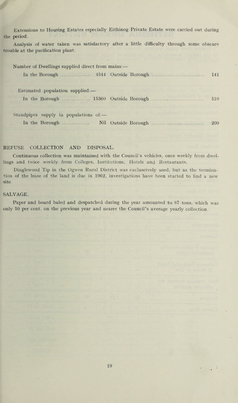 Extensions to Housing Estates especially Eithinog Private Estate were carried out during the period. Analysis of water taken was satisfactory after a little difficulty through some obscure trouble at the purification plant. Number of Dwellings supplied direct from mains:— In the Borough 4544 Outside Borough 141 Estimated population supplied:— In the Borough 153150 Outside Borough 510 Standpipes supply in populations of:— In the Borough Nil Outside Borough 200 REFUSE COLLECTION AND DISPOSAL. Continuous collection was maintained with the Council's vehicles, once weekly from dwel- lings and twice weekly from Colleges, Institutions, Hotels and Restaurants. Dinglewood Tip in the Ogwen Rural District was excluseively used, but as the termina- tion of the lease of the land is due in 1962, investigations have been started to find a new site. SALVAGE. Paper and board baled and despatched during the year amounted to 87 tons, which was only 50 per cent, on the previous year and nearer the Council’s average yearly collection.