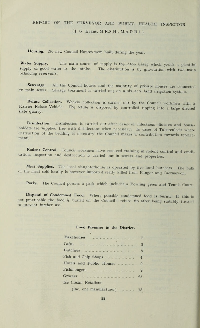 REPORT OF THE SURVEYOR AND PUBLIC HEALTH INSPECTOR (J. G. Evans, M.R.S.H., M.A.P.H.I.) Housing. No new Council Houses were built during the year. Water Supply. The main source of supply is the Afon Caseg which yields a plentiful supply of good water at the intake. The distribution is by gravitation with two main balancing reservoirs. Sewerage. All the Council houses and the majority of private houses are connected tc main sewer. Sewage treatment is carried out on a six acre land irrigation system. Refuse Collection. Weekly collection is carried out by the Council workmen with a Harrier Refuse Vehicle. The refuse is disposed by controlled tipping into a large disused slate quarry. Disinfection. Disinfection is carried out after cases of infectious diseases and house- holders are supplied free with disinfectant when necessary. In cases of Tuberculosis where destruction of the bedding is necessary the Council makes a contribution towards replace- ment. Rodent Control. Council workmen have received training in rodent control and eradi- cation, inspection and destruction is carried out in sewers and properties. Meat Supplies. The local slaughterhouse is operated by five local butchers. The bulk of the meat sold locally is however imported ready killed from Bangor and Caernarvon. Parks. The Council possess a park which includes a Bowling green and Tennis Court. Disposal of Condemned Food. Where possible condemned food is burnt. If this is not practicable the food is buried on the Council's refuse tip after being suitably treated to prevent further use. Food Premises in the District. Bakehouses 7 Cafes 3 Butchers 8 Fish and Chip Shops 4 Hotels and Public Houses 9 Fishmongers 2 Grocers 25 Ice Cream Retailers (inc. one manufacturer) 13