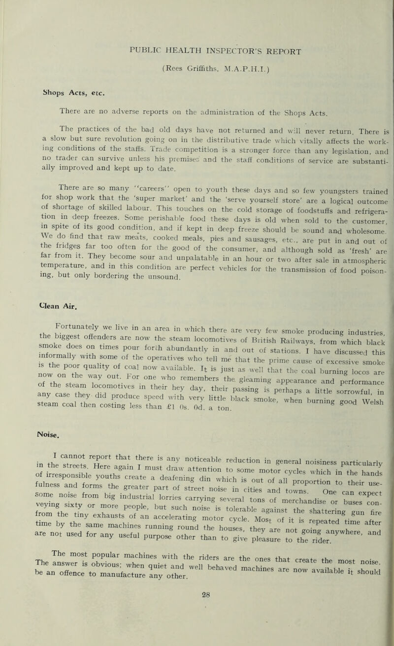 PUBLIC HEALTH INSPECTOR'S REPORT (Rees Griffiths. M.A.P.H.I.) Shops Acts, etc. There are no adverse reports on the administration of the Shops Acts. The practices of the bad old days have not returned and will never return. There is a slow but sure revolution going on in the distributive trade which vitally affects the work- ing conditions of the staffs. Trade competition is a stronger force than any legislation, and no trader can survive unless his premises and the staff conditions of service are substanti- ally improved and kept up to date. There are so many '‘careers'1 open to youth these days and so few youngsters trained for shop work that the ‘super market’ and the 'serve yourself store’ are a logical outcome of shortage of skilled labour. This touches on the cold storage of foodstuffs and refrigera- tion in deep freezes. Some perishable food these days is old when sold to the customer, m spite of its good condition, and if kept in deep freeze should be sound and wholesome. \\e do find that raw meats, cooked meals, pies and sausages, etc., are put in and out of e fridges far too often for the good of the consumer, and although sold as ‘fresh’ are far from it. They become sour and unpalatable in an hour or two after sale in atmospheric temperature and in this condition are perfect vehicles for the transmission of food poison- ing, but only bordering the unsound. Glean Air. the bi/lT f r ln an area in Which there are very few producing industries, e b ggest offenders are now the steam locomotives of British Railways, from which black Z1'S“S Z T; '°r‘h abunc,anlly in °£ i have discussed this i fr”lTmef°f 7 °PerativeS Wh° teI1 me that the prime cause of excessive smoke the poor quality of coal now available. It is just as well that the coal burning locos are w on the way out. Lor one who remembers the. gleaming appearance and performance any cLe X dTprod*3 “ ^7 ’-7 ^ thdl' PaSSing iS perhaps a little sorrowful, in any case they did produce speed with very little black smoke, when burning good Welsh steam coal then costing less than £1 Os. Od. a ton. g 8 Noise. in the Streets Te T* t fY n°tkeable eduction in general noisiness particularly m the streets Here again I must draw attention to some motor cycles which in the hands of irresponsible youths create a deafening din which is out of all proportffin to their use ulness and forms the greater part of street noise in cities and towns. One can expect some no.se from big industrial lorries carrying several tons of merchandise or buses con io^7n::rvT’but such -- * a*** ** sz:^g:ncz trom the tmy exhausts of an accelerating motor cycle Most of it is + A 7 time by the same machines running round the houses thev are not P T* are not used a„y uselu, purpose8 other tju TS™ p^™ ,7^“' The The m°St P°PU’ar maChines With the riders the ones that create the most noise
