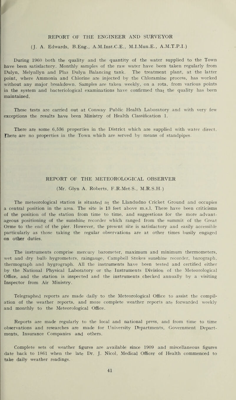 REPORT OF THE ENGINEER AND SURVEYOR (J. A. Edwards, B.Eng., A.M.Inst.C.E., M.I.Mun.E., A.M.T.P.I.) During 1960 both the quality and the quantity of the water supplied to the Town have been satisfactory. Monthly samples of the raw water have been taken regularly from Dulyn, Melynllyn and Plas Dulyn Balancing tank. The treatment plant, at the latter point, where Ammonia and Chlorine are injected by the Chloramine process, has worked without any major breakdown. Samples are taken weekly, on a rota, from various points in the system and bacteriological examinations have confirmed that the quality has been maintained. These tests are carried out at Conway Public Health Laboratory and with very few exceptions the results have been Ministry of Health Classification 1. There are some 6,536 properties in the District which are supplied with water direct. There are no properties in the Town which are served by means of standpipes. REPORT OF THE METEOROLOGICAL OBSERVER (Mr. Glyn A. Roberts, F.R.Met.S., M.R.S.H.) The meteorological station is situated at the Llandudno Cricket Ground and occupies a central position in the area. The site is 13 feet above m.s.l. There have been criticisms of the position of the station from time to time, and suggestions for the more advant- ageous positioning of the sunshine recorder which ranged from the summit of the Great Orme to the end of the pier. However, the present site is satisfactory and easily accessible particularly as those taking the regular observations are at other times busily engaged on other duties. The instruments comprise mercury barometer, maximum and minimum thermometers, wet and dry bulb hygrometers, raingauge, Campbell Stokes sunshine recorder, barograph, thermograph and hygrograph. All the instruments have been tested and certified either by the National Physical Laboratory or the Instruments Division of the Meteorological Office, and the station is inspected and the instruments checked annually by a visiting Inspector from Air Ministry. Telegraphed reports are made daily to the Meteorological Office to assist the compil- ation of the weather reports, and more complete weather reports are forwarded weekly and monthly to the Meteorological Office. Reports are made regularly to the local and national press, and from time to time observations and researches are made for University Departments, Government Depart- ments, Insurance Companies and others. Complete sets of weather figures are available since 1909 and miscellaneous figures date back to 1861 when the late Dr. J. Nicol, Medical Officer of Health commenced to take daily weather readings.
