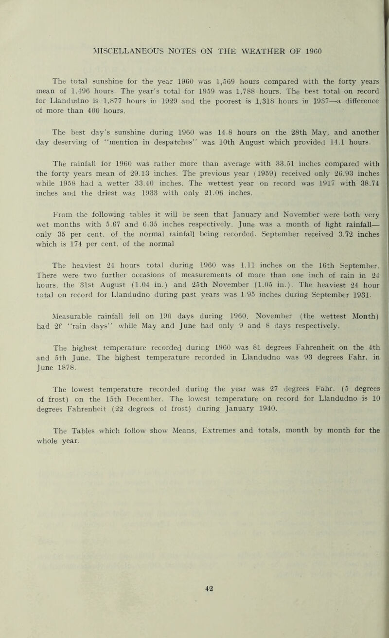 MISCELLANEOUS NOTES ON THE WEATHER OF 1960 The total sunshine for the year 1960 was 1,569 hours compared with the forty years mean of 1,496 hours. The year's total for 1959 was 1,788 hours. The best total on record for Llandudno is 1,877 hours in 1929 and the poorest is 1,318 hours in 1937—a difference of more than 400 hours. The best day’s sunshine during 1960 was 14.8 hours on the 28th May, and another day deserving of mention in despatches was 10th August which provided 14.1 hours. The rainfall for 1960 was rather more than average with 33.51 inches compared with the forty years mean of 29.13 inches. The previous year (1959) received only 26.93 inches while 1958 had a wetter 33.40 inches. The wettest year on record was 1917 with 38.74 inches and the driest was 1933 with only 21.06 inches. From the following tables it will be seen that January and November were both very wet months with 5.67 and 6.35 inches respectively. June was a month of light rainfall— only 35 per cent, of the normal rainfall being recorded. September received 3.72 inches which is 174 per cent, of the normal The heaviest 24 hours total during 1960 was 1.11 inches on the 16th September. There were two further occasions of measurements of more than one inch of rain in 24 hours, the 31st August (1.04 in.) and 25th November (1.05 in.). The heaviest 24 hour total on record for Llandudno during past years was 1.95 inches during September 1931. Measurable rainfall fell on 190 days during 1960. November (the wettest Month) had 26 rain days while May and June had only 9 and 8 days respectively. The highest temperature recorded during 1960 was 81 degrees Fahrenheit on the 4th and 5th June. The highest temperature recorded in Llandudno was 93 degrees Fahr. in June 1878. The lowest temperature recorded during the year was 27 degrees Fahr. (5 degrees of frost) on the 15th December. The lowest temperature on record for Llandudno is 10 degrees Fahrenheit (22 degrees of frost) during January 1940. The Tables which follow show Means, Extremes and totals, month by month for the whole year.