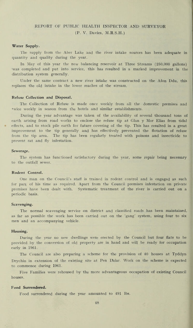 (P. V. Davies, M.R.S.H.) Water Supply. The supply from the Aber Lake and the river intake sources has been adequate in quantity and quality during the year. In May of this year the new balancing reservoir at Three Streams (250,000 gallons) ■was completed and put into service, this has resulted in a marked improvement in the distribution system generally. Under the same contract a new river intake was constructed on the Afon Ddu, this replaces the old intake in the lower reaches of the stream. Refuse Collection and Disposal. The Collection of Refuse is made once weekly from all the domestic premises and Hvice weekly in season from the hotels and similar establishments. During the year advantage was taken of the availability of several thousand tons of earth arising from road works to enclose the refuse tip at Gian y Mor Elias from tidal effects, and to stock pile earth for future covering of the tip. This has resulted in a great improvement to the tip generally and has effectively prevented the flotation of refuse from the tip area. The tip has been regularly treated with poisons and insecticide to prevent rat and fly infestation. Sewerage. The system has functioned satisfactory during the year, some repair being necessary to the outfall sewer. Rodent Control. One man on the Council’s staff is trained in rodent control and is engaged as such for part of his time as required. Apart from the Council premises infestation on private premises have been dealt with. Systematic treatment of the river is carried out on a periodic basis. Scavenging. The normal scavenging service on district and classified roads has been maintained, as far as possible the work has been carried out on the 'gang' system, using four to six men and an accompanying vehicle. Housing. During the year no new dwellings were erected by the Council but four flats to be provided by the conversion of old property are in hand and will be ready for occupation early in 1961. The Council are also preparing a scheme for the provision of 40 houses at Tyddyn Drychin in extension of the existing site at Pen Dalar. Work on the scheme is expected to commence during 1961. Five Families were rehoused by the more advantageous occupation of existing Council houses. Food Surrendered. Food surrendered during the year amounted to 491 lbs.