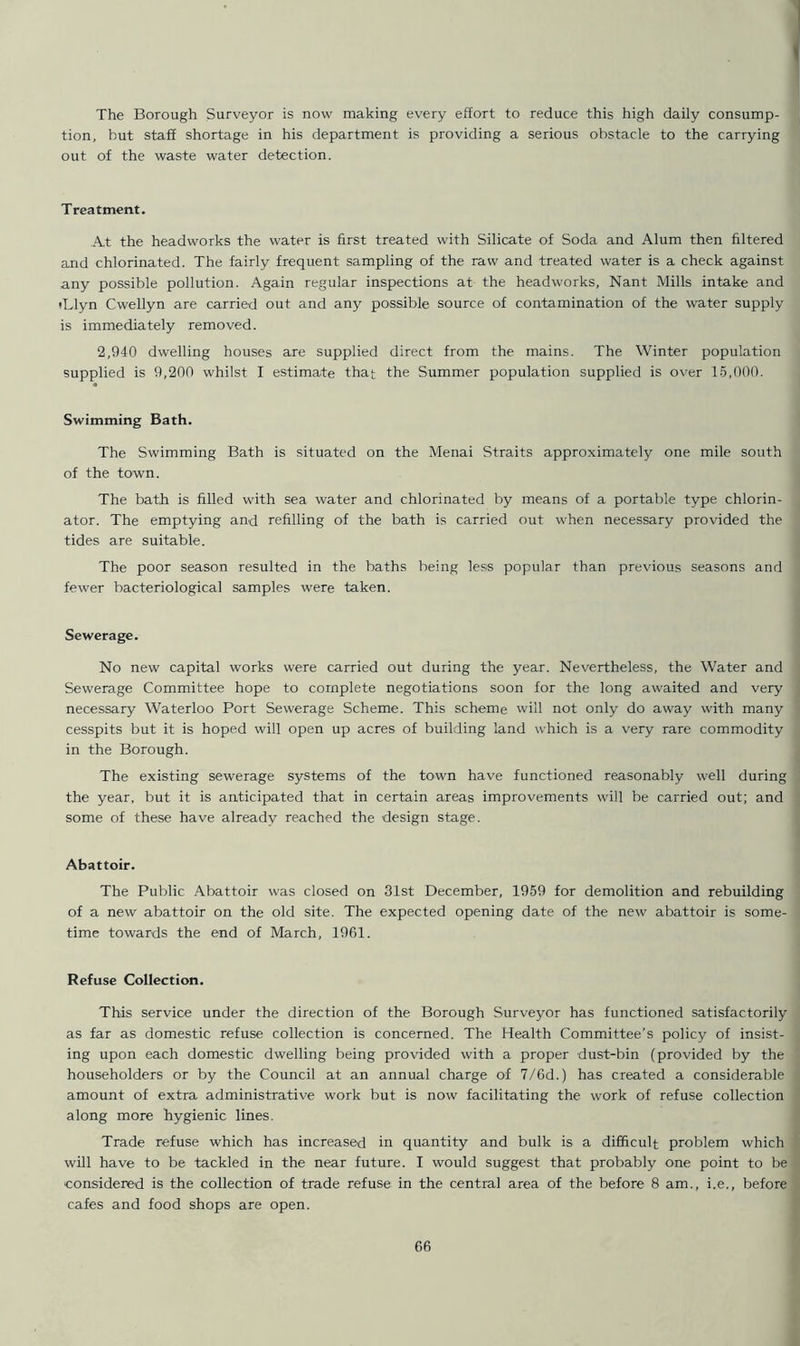 The Borough Surveyor is now making every effort to reduce this high daily consump- tion, but staff shortage in his department is providing a serious obstacle to the carrying out of the waste water detection. Treatment. At the headworks the water is first treated with Silicate of Soda and Alum then filtered and chlorinated. The fairly frequent sampling of the raw and treated water is a check against any possible pollution. Again regular inspections at the headworks, Nant Mills intake and tLlyn Cwellyn are carried out and any possible source of contamination of the water supply is immediately removed. 2,940 dwelling houses are supplied direct from the mains. The Winter population supplied is 9,200 whilst I estimate that the Summer population supplied is over 15,000. Swimming Bath. The Swimming Bath is situated on the Menai Straits approximately one mile south of the town. The bath is filled with sea water and chlorinated by means of a portable type chlorin- ator. The emptying and refilling of the bath is carried out when necessary provided the tides are suitable. The poor season resulted in the baths being less popular than previous seasons and fewer bacteriological samples were taken. Sewerage. No new capital works were carried out during the year. Nevertheless, the Water and Sewerage Committee hope to complete negotiations soon for the long awaited and very necessary Waterloo Port Sewerage Scheme. This scheme will not only do away with many cesspits but it is hoped will open up acres of building land which is a very rare commodity in the Borough. The existing sewerage systems of the town have functioned reasonably well during the year, but it is anticipated that in certain areas improvements will be carried out; and some of these have already reached the design stage. Abattoir. The Public Abattoir was closed on 31st December, 1959 for demolition and rebuilding of a new abattoir on the old site. The expected opening date of the new abattoir is some- time towards the end of March, 1961. Refuse Collection. This service under the direction of the Borough Surveyor has functioned satisfactorily as far as domestic refuse collection is concerned. The Health Committee’s policy of insist- ing upon each domestic dwelling being provided with a proper dust-bin (provided by the householders or by the Council at an annual charge of 7/6d.) has created a considerable amount of extra administrative work but is now facilitating the work of refuse collection along more hygienic lines. Trade refuse which has increased in quantity and bulk is a difficult problem which will have to be tackled in the near future. I would suggest that probably one point to be considered is the collection of trade refuse in the central area of the before 8 am., i.e., before cafes and food shops are open.