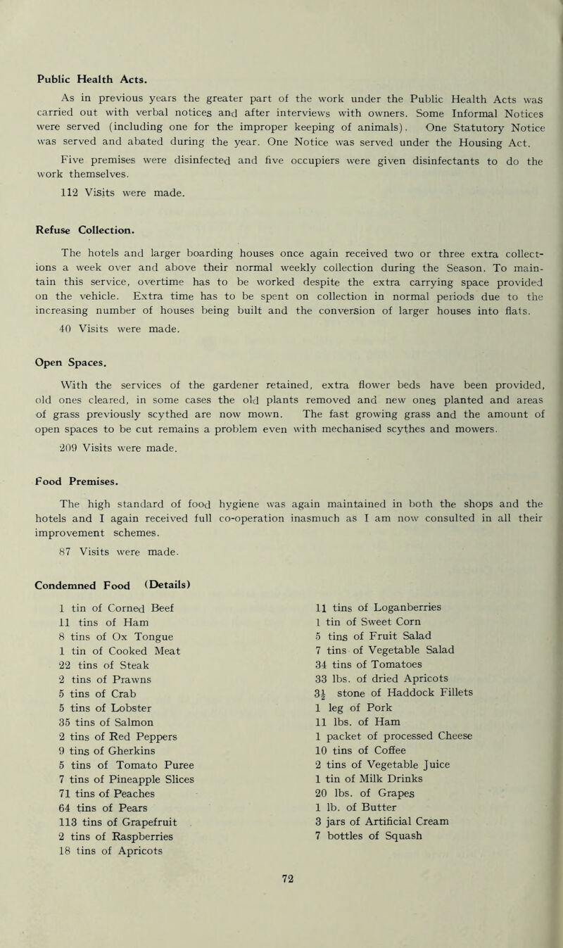 Public Health Acts. As in previous years the greater part of the work under the Public Health Acts was carried out with verbal notices and after interviews with owners. Some Informal Notices were served (including one for the improper keeping of animals). One Statutory Notice was served and abated during the year. One Notice was served under the Housing Act. Five premises were disinfected and five occupiers were given disinfectants to do the work themselves. 112 Visits were made. Refuse Collection. The hotels and larger boarding houses once again received two or three extra collect- ions a week over and above their normal weekly collection during the Season. To main- tain this service, overtime has to be worked despite the extra carrying space provided on the vehicle. Extra time has to be spent on collection in normal periods due to the increasing number of houses being built and the conversion of larger houses into flats. 40 Visits were made. Open Spaces. With the services of the gardener retained, extra flower beds have been provided, old ones cleared, in some cases the old plants removed and new ones planted and areas of grass previously scythed are now mown. The fast growing grass and the amount of open spaces to be cut remains a problem even with mechanised scythes and mowers. 209 Visits were made. Food Premises. The high standard of food hygiene was hotels and I again received full co-operation improvement schemes. 87 Visits were made. Condemned Food (Details) I tin of Corned Beef II tins of Ham 8 tins of Ox Tongue 1 tin of Cooked Meat 22 tins of Steak 2 tins of Prawns 5 tins of Crab 5 tins of Lobster 35 tins of Salmon 2 tins of Red Peppers 9 tins of Gherkins 5 tins of Tomato Puree 7 tins of Pineapple Slices 71 tins of Peaches 64 tins of Pears 113 tins of Grapefruit 2 tins of Raspberries 18 tins of Apricots again maintained in both the shops and the inasmuch as I am now consulted in all their 11 tins of Loganberries 1 tin of Sweet Corn 5 tins of Fruit Salad 7 tins of Vegetable Salad 34 tins of Tomatoes 33 lbs. of dried Apricots 3J stone of Haddock Fillets I leg of Pork II lbs. of Ham 1 packet of processed Cheese 10 tins of Coffee 2 tins of Vegetable Juice 1 tin of Milk Drinks 20 lbs. of Grapes 1 lb. of Butter 3 jars of Artificial Cream 7 bottles of Squash