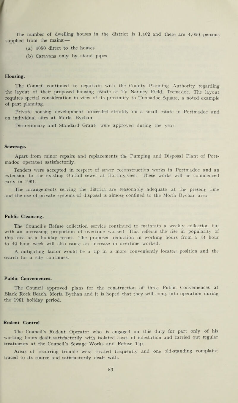 I The number of dwelling houses in the district is 1,402 and there are 4,050 persons supplied from the mains:— (a) 4050 direct to the houses (b) Caravans only by stand pipes Housing. The Council continued to negotiate with the County Planning Authority regarding the layout of their proposed housing estate at Ty Nanney Field, Tremadoc. The layout requires special consideration in view of its proximity to Tremadoc Square, a noted example of past planning. Private housing development proceeded steadily on a small estate in Portmadoc and on individual sites at Morfa Bychan. Discretionary and Standard Grants were approved during the year. Sewerage. Apart from minor repairs and replacements the Pumping and Disposal Plant of Port- madoc operated satisfactorily. Tenders were accepted in respect of sewer reconstruction works in Portmadoc and an extension to the existing Outfall sewer at Borth.y-Gest. These works will be commenced early in 1961. The arrangements serving the district are reasonably adequate at the present time and the use of private systems of disposal is almost confined to the Morfa Bychan area. Public Cleansing. The Council's Refuse collection service continued to maintain a weekly collection but with an increasing proportion of overtime worked. This reflects the rise in popularity of this area as a holiday resort The proposed reduction in working hours from a 44 hour to 42 hour week will also cause an increase in overtime worked. A mitigating factor would be a tip in a more conveniently located position and the search for a site continues. Public Conveniences. The Council approved plans for the construction of three Public Conveniences at Black Rock Beach, Morfa Bychan and it is hoped that they will come into operation during the 1961 holiday period. Rodent Control The Council's Rodent Operator who is engaged on this duty for part only of his working hours dealt satisfactorily with isolated cases of infestation and carried out regular treatments at the Council’s Sewage Works and Refuse Tip. Areas of recurring trouble were treated frequently and one old-standing complaint traced to its source and satisfactorily dealt with.