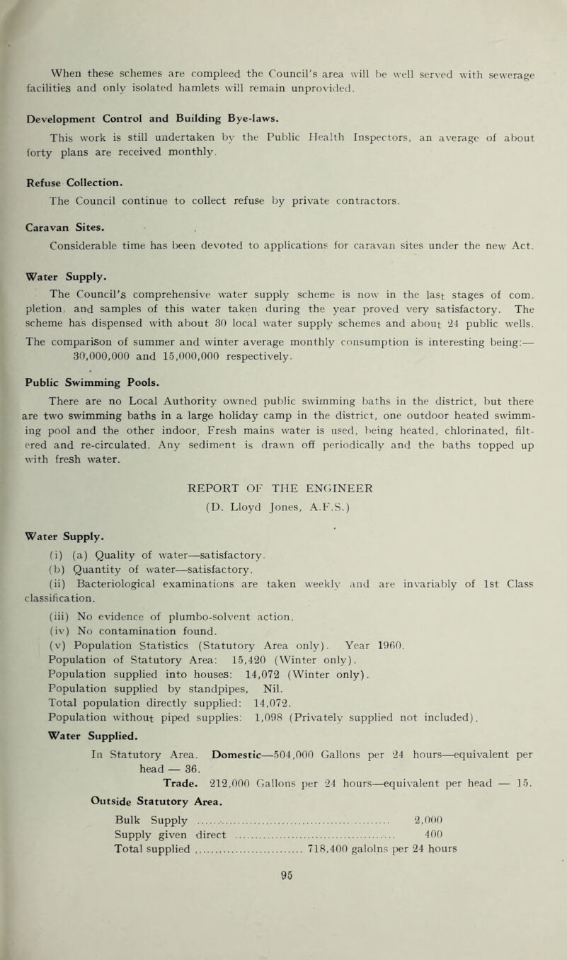 When these schemes are compleed the Council's area will he well served with sewerage facilities and only isolated hamlets will remain unprovided. Development Control and Building Bye-laws. This work is still undertaken by the Public Health Inspectors, an average of about forty plans are received monthly. Refuse Collection. The Council continue to collect refuse by private contractors. Caravan Sites. Considerable time has been devoted to applications for caravan sites under the new Act. Water Supply. The Council’s comprehensive water supply scheme is now in the last stages of com. pletion. and samples of this water taken during the year proved very satisfactory. The scheme has dispensed with about 30 local water supply schemes and about 24 public wells. The comparison of summer and winter average monthly consumption is interesting being:— 30,000,000 and 15,000,000 respectively. Public Swimming Pools. There are no Local Authority owned public swimming baths in the district, but there are two swimming baths in a large holiday camp in the district, one outdoor heated swimm- ing pool and the other indoor. Fresh mains water is used, being heated, chlorinated, filt- ered and re-circulated. Any sediment is drawn off periodically and the baths topped up with fresh water. REPORT OF THE ENGINEER (D. Lloyd Jones, A.F.S.) Water Supply. (i) (a) Quality of water—satisfactory. (b) Quantity of water—satisfactory. (ii) Bacteriological examinations are taken weekly and are invariably of 1st Class classification. (iii) No evidence of plumbo-solvent action. (iv) No contamination found. (v) Population Statistics (Statutory Area only). Year 1900. Population of Statutory Area: 15,420 (Winter only). Population supplied into houses: 14,072 (Winter only). Population supplied by standpipes, Nil. Total population directly supplied: 14,072. Population without piped supplies: 1,098 (Privately supplied not included). Water Supplied. In Statutory Area. Domestic—504,000 Gallons per 24 hours—equivalent per head — 36. Trade. 212,000 Gallons per 24 hours—equivalent per head — 15. Outside Statutory Area. Bulk Supply 2,000 Supply given direct 400 Total supplied 718,400 galolns per 24 hours