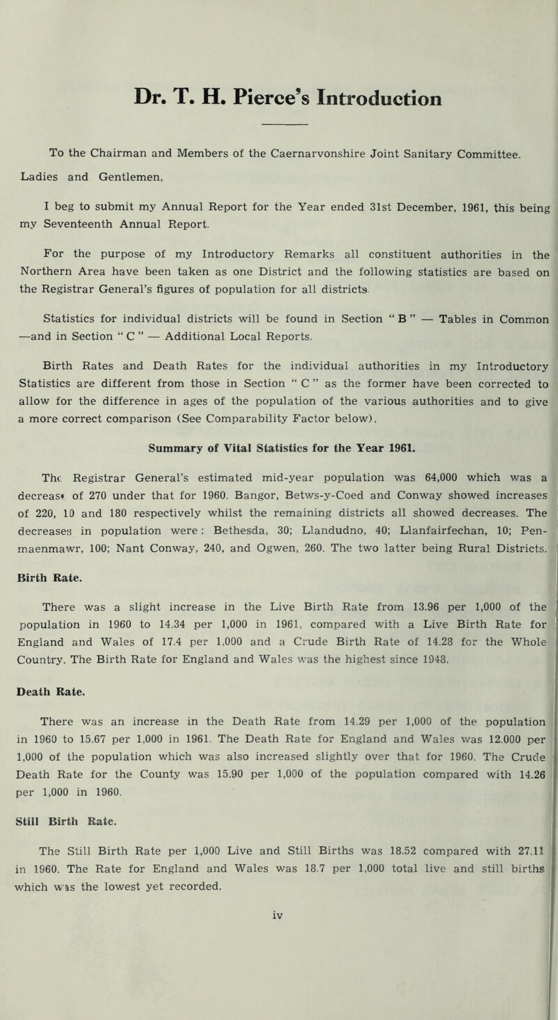 Dr. T. H. Pierce’s Introduction To the Chairman and Members of the Caernarvonshire Joint Sanitary Committee. Ladies and Gentlemen, I beg to submit my Annual Report for the Year ended 31st December, 1961, this being my Seventeenth Annual Report. For the purpose of my Introductory Remarks all constituent authorities in the Northern Area have been taken as one District and the following statistics are based on the Registrar General’s figures of population for all districts Statistics for individual districts will be found in Section “ B ” — Tables in Common —and in Section “ C ” — Additional Local Reports. Birth Rates and Death Rates for the individual authorities in my Introductory Statistics are different from those in Section “ C ” as the former have been corrected to allow for the difference in ages of the population of the various authorities and to give a more correct comparison (See Comparability Factor below). Summary of Vital Statistics for the Year 1961. The Registrar General’s estimated mid-year population was 64,000 which was a decrease: of 270 under that for 1960. Bangor, Betws-y-Coed and Conway showed increases of 220, 10 and 180 respectively whilst the remaining districts all showed decreases. The decreases in population were: Bethesda, 30; Llandudno, 40; Llanfairfechan, 10; Pen- maenmawr, 100; Nant Conway, 240, and Ogwen, 260. The two latter being Rural Districts. Birth Rate. There was a slight increase in the Live Birth Rate from 13.96 per 1,000 of the population in 1960 to 14.34 per 1,000 in 1961, compared with a Live Birth Rate for England and Wales of 17.4 per 1,000 and a Crude Birth Rate of 14.28 for the Whole Country. The Birth Rate for England and Wales was the highest since 1948. Death Rate. There was an increase in the Death Rate from 14.29 per 1,000 of the population in 1960 to 15.67 per 1,000 in 1961. The Death Rate for England and Wales was 12.000 per 1,000 of the population which was also increased slightly over that for 1960. The Crude Death Rate for the County was 15.90 per 1,000 of the population compared with 14.26 per 1,000 in 1960. Still Birth Rate. The Still Birth Rate per 1,000 Live and Still Births was 18.52 compared with 27.11 in 1960. The Rate for England and Wales was 18.7 per 1,000 total live and still births which was the lowest yet recorded. rv