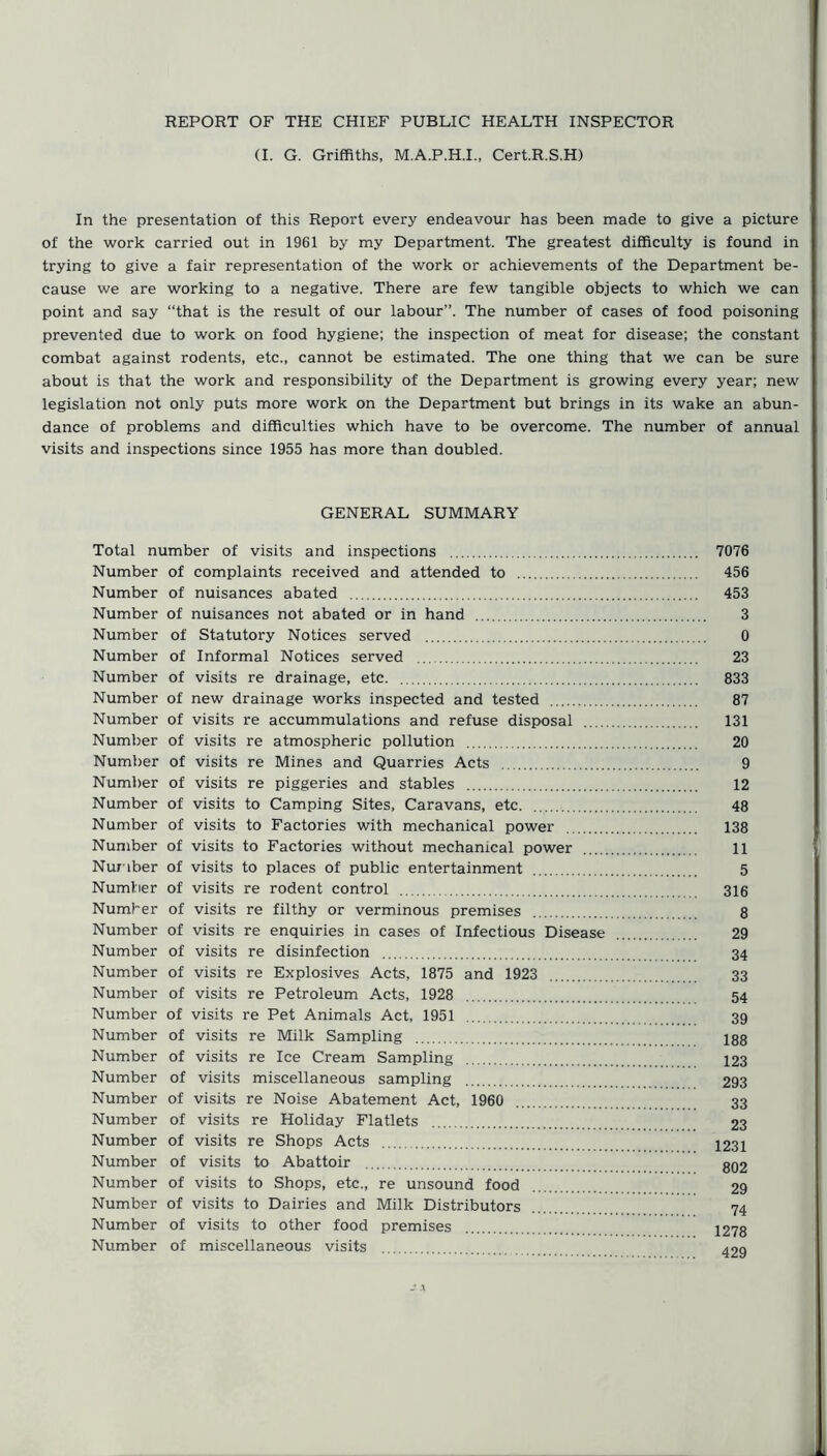 REPORT OF THE CHIEF PUBLIC HEALTH INSPECTOR (I. G. Griffiths, M.A.P.H.I., Cert.R.S.H) In the presentation of this Report every endeavour has been made to give a picture of the work carried out in 1961 by my Department. The greatest difficulty is found in trying to give a fair representation of the work or achievements of the Department be- cause we are working to a negative. There are few tangible objects to which we can point and say “that is the result of our labour”. The number of cases of food poisoning prevented due to work on food hygiene; the inspection of meat for disease; the constant combat against rodents, etc., cannot be estimated. The one thing that we can be sure about is that the work and responsibility of the Department is growing every year; new legislation not only puts more work on the Department but brings in its wake an abun- dance of problems and difficulties which have to be overcome. The number of annual visits and inspections since 1955 has more than doubled. GENERAL SUMMARY Total number of visits and inspections 7076 Number of complaints received and attended to 456 Number of nuisances abated 453 Number of nuisances not abated or in hand 3 Number of Statutory Notices served 0 Number of Informal Notices served 23 Number of visits re drainage, etc 833 Number of new drainage works inspected and tested 87 Number of visits re accummulations and refuse disposal 131 Number of visits re atmospheric pollution 20 Number of visits re Mines and Quarries Acts 9 Number of visits re piggeries and stables 12 Number of visits to Camping Sites, Caravans, etc. 48 Number of visits to Factories with mechanical power 138 Number of visits to Factories without mechanical power 11 Number of visits to places of public entertainment 5 Number of visits re rodent control 316 Number of visits re filthy or verminous premises 8 Number of visits re enquiries in cases of Infectious Disease 29 Number of visits re disinfection 34 Number of visits re Explosives Acts, 1875 and 1923 33 Number of visits re Petroleum Acts, 1928 54 Number of visits re Pet Animals Act, 1951 39 Number of visits re Milk Sampling 188 Number of visits re Ice Cream Sampling 123 Number of visits miscellaneous sampling 293 Number of visits re Noise Abatement Act, 1960 33 Number of visits re Holiday Flatlets 23 Number of visits re Shops Acts I231 Number of visits to Abattoir g02 Number of visits to Shops, etc., re unsound food 29 Number of visits to Dairies and Milk Distributors 74 Number of visits to other food premises 1278 Number of miscellaneous visits 429